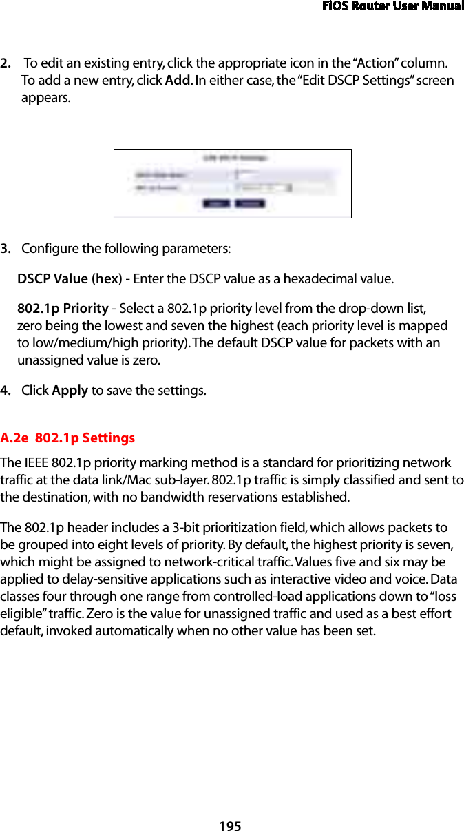 FiOS Router User Manual195 To edit an existing entry, click the appropriate icon in the “Action” column. 2. To add a new entry, click Add. In either case, the “Edit DSCP Settings” screen appears. Configure the following parameters: 3. DSCP Value (hex) - Enter the DSCP value as a hexadecimal value.802.1p Priority - Select a 802.1p priority level from the drop-down list, zero being the lowest and seven the highest (each priority level is mapped to low/medium/high priority). The default DSCP value for packets with an unassigned value is zero.Click 4.  Apply to save the settings.A.2e  802.1p SettingsThe IEEE 802.1p priority marking method is a standard for prioritizing network traffic at the data link/Mac sub-layer. 802.1p traffic is simply classified and sent to the destination, with no bandwidth reservations established.The 802.1p header includes a 3-bit prioritization field, which allows packets to be grouped into eight levels of priority. By default, the highest priority is seven, which might be assigned to network-critical traffic. Values five and six may be applied to delay-sensitive applications such as interactive video and voice. Data classes four through one range from controlled-load applications down to “loss eligible” traffic. Zero is the value for unassigned traffic and used as a best effort default, invoked automatically when no other value has been set.