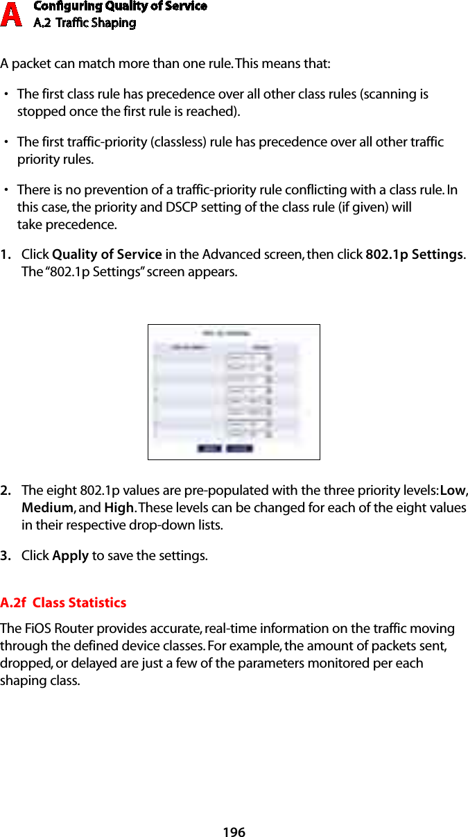 Conﬁguring Quality of ServiceA.2  Trafﬁc Shaping A196A packet can match more than one rule. This means that:The first class rule has precedence over all other class rules (scanning is sstopped once the first rule is reached).The first traffic-priority (classless) rule has precedence over all other traffic spriority rules.There is no prevention of a traffic-priority rule conflicting with a class rule. In sthis case, the priority and DSCP setting of the class rule (if given) will  take precedence.Click 1.  Quality of Service in the Advanced screen, then click 802.1p Settings. The “802.1p Settings” screen appears. The eight 802.1p values are pre-populated with the three priority levels: 2.  Low, Medium, and High. These levels can be changed for each of the eight values in their respective drop-down lists.Click 3.  Apply to save the settings.A.2f  Class StatisticsThe FiOS Router provides accurate, real-time information on the traffic moving through the defined device classes. For example, the amount of packets sent, dropped, or delayed are just a few of the parameters monitored per each shaping class.