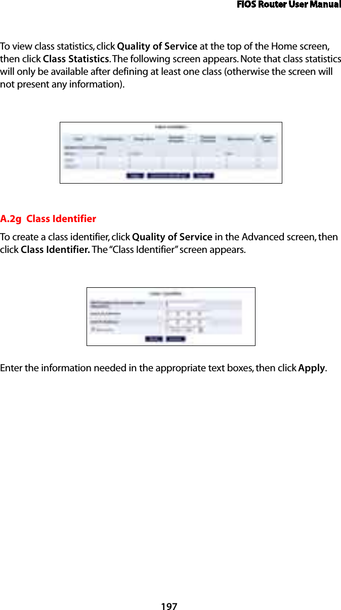 FiOS Router User Manual197To view class statistics, click Quality of Service at the top of the Home screen, then click Class Statistics. The following screen appears. Note that class statistics will only be available after defining at least one class (otherwise the screen will not present any information).A.2g  Class IdentifierTo create a class identifier, click Quality of Service in the Advanced screen, then click Class Identifier. The “Class Identifier” screen appears. Enter the information needed in the appropriate text boxes, then click Apply.