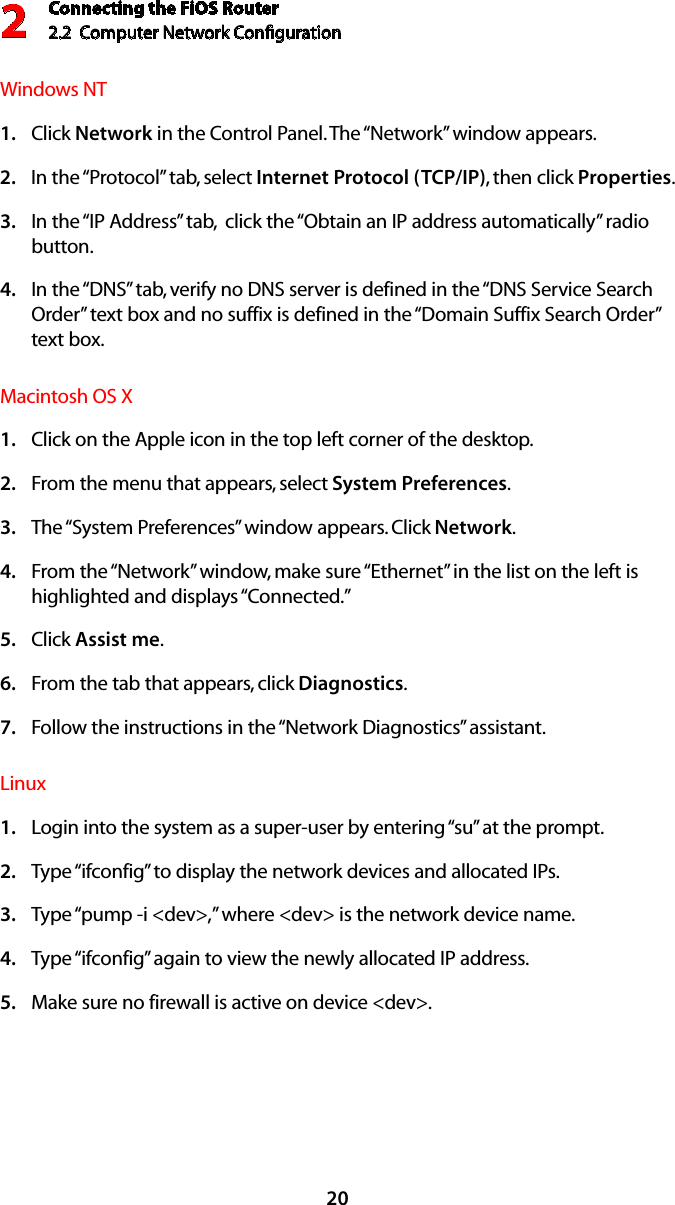 Connecting the FiOS Router2.2  Computer Network Conﬁguration 220Windows NT Click 1.  Network in the Control Panel. The “Network” window appears. In the “Protocol” tab, select 2.  Internet Protocol (TCP/IP), then click Properties. In the “IP Address” tab,  click the “Obtain an IP address automatically” radio 3. button. In the “DNS” tab, verify no DNS server is defined in the “DNS Service Search 4. Order” text box and no suffix is defined in the “Domain Suffix Search Order” text box. Macintosh OS X Click on the Apple icon in the top left corner of the desktop. 1. From the menu that appears, select 2.  System Preferences. The “System Preferences” window appears. Click 3.  Network. From the “Network” window, make sure “Ethernet” in the list on the left is 4. highlighted and displays “Connected.” Click 5.  Assist me. From the tab that appears, click 6.  Diagnostics. Follow the instructions in the “Network Diagnostics” assistant. 7. Linux Login into the system as a super-user by entering “su” at the prompt. 1. Type “ifconfig” to display the network devices and allocated IPs. 2. Type “pump -i &lt;dev&gt;,” where &lt;dev&gt; is the network device name. 3. Type “ifconfig” again to view the newly allocated IP address. 4. Make sure no firewall is active on device &lt;dev&gt;. 5. 