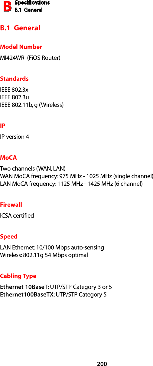 SpeciﬁcationsB.1  GeneralB200B.1  GeneralModel NumberMI424WR  (FiOS Router)StandardsIEEE 802.3x IEEE 802.3u  IEEE 802.11b, g (Wireless)IPIP version 4MoCATwo channels (WAN, LAN) WAN MoCA frequency: 975 MHz - 1025 MHz (single channel) LAN MoCA frequency: 1125 MHz - 1425 MHz (6 channel)FirewallICSA certified SpeedLAN Ethernet: 10/100 Mbps auto-sensing Wireless: 802.11g 54 Mbps optimal Cabling TypeEthernet 10BaseT: UTP/STP Category 3 or 5 Ethernet100BaseTX: UTP/STP Category 5