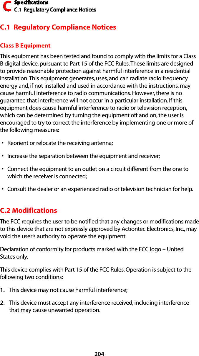 SpeciﬁcationsC.1  Regulatory Compliance NoticesC204C.1  Regulatory Compliance NoticesClass B EquipmentThis equipment has been tested and found to comply with the limits for a Class B digital device, pursuant to Part 15 of the FCC Rules. These limits are designed to provide reasonable protection against harmful interference in a residential installation. This equipment generates, uses, and can radiate radio frequency energy and, if not installed and used in accordance with the instructions, may cause harmful interference to radio communications. However, there is no guarantee that interference will not occur in a particular installation. If this equipment does cause harmful interference to radio or television reception, which can be determined by turning the equipment off and on, the user is encouraged to try to correct the interference by implementing one or more of the following measures:Reorient or relocate the receiving antenna;sIncrease the separation between the equipment and receiver;sConnect the equipment to an outlet on a circuit different from the one to swhich the receiver is connected;Consult the dealer or an experienced radio or television technician for help.sC.2 ModificationsThe FCC requires the user to be notified that any changes or modifications made to this device that are not expressly approved by Actiontec Electronics, Inc., may void the user’s authority to operate the equipment.Declaration of conformity for products marked with the FCC logo – United States only.This device complies with Part 15 of the FCC Rules. Operation is subject to the following two conditions: This device may not cause harmful interference;1. This device must accept any interference received, including interference 2. that may cause unwanted operation.