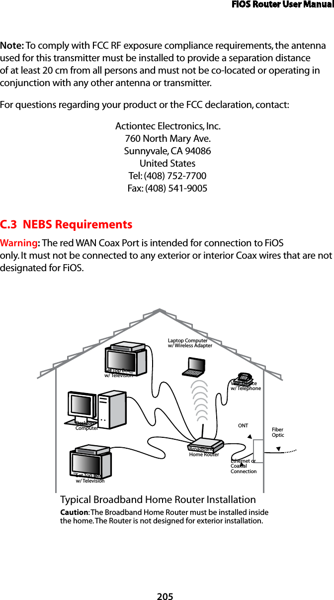 FiOS Router User Manual205Note: To comply with FCC RF exposure compliance requirements, the antenna used for this transmitter must be installed to provide a separation distance of at least 20 cm from all persons and must not be co-located or operating in conjunction with any other antenna or transmitter.For questions regarding your product or the FCC declaration, contact:Actiontec Electronics, Inc. 760 North Mary Ave. Sunnyvale, CA 94086 United States Tel: (408) 752-7700  Fax: (408) 541-9005C.3  NEBS RequirementsWarning: The red WAN Coax Port is intended for connection to FiOS only. It must not be connected to any exterior or interior Coax wires that are not designated for FiOS.Ethernet orCoaxialConnectionBroadbandHome RouterSet Top Boxw/ TelevisionDesktopComputerSet Top Boxw/ TelevisionLaptop Computerw/ Wireless AdapterVoIP Devicew/ TelephoneTypical Broadband Home Router InstallationCaution: The Broadband Home Router must be installed inside the home. The Router is not designed for exterior installation.ONT FiberOptic