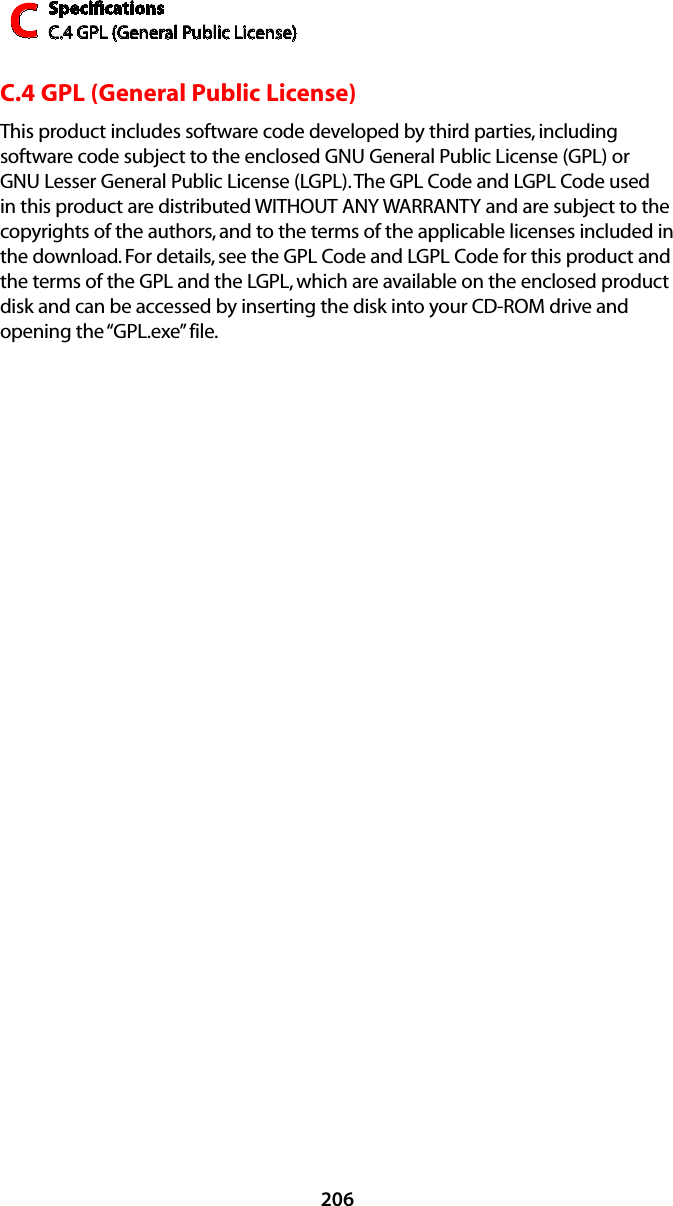 SpeciﬁcationsC.4 GPL (General Public License)C206C.4 GPL (General Public License)This product includes software code developed by third parties, including software code subject to the enclosed GNU General Public License (GPL) or GNU Lesser General Public License (LGPL). The GPL Code and LGPL Code used in this product are distributed WITHOUT ANY WARRANTY and are subject to the copyrights of the authors, and to the terms of the applicable licenses included in the download. For details, see the GPL Code and LGPL Code for this product and the terms of the GPL and the LGPL, which are available on the enclosed product disk and can be accessed by inserting the disk into your CD-ROM drive and opening the “GPL.exe” file.