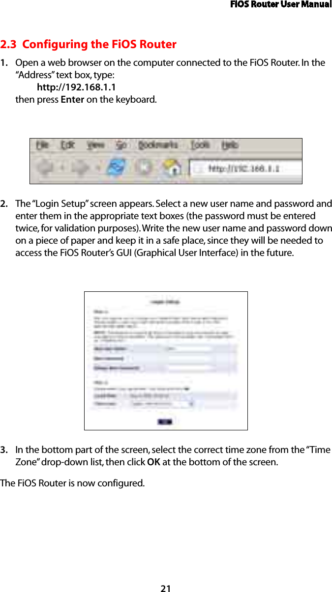 FiOS Router User Manual212.3  Configuring the FiOS RouterOpen a web browser on the computer connected to the FiOS Router. In the 1. “Address” text box, type:   http://192.168.1.1 then press Enter on the keyboard.The “Login Setup” screen appears. Select a new user name and password and 2. enter them in the appropriate text boxes (the password must be entered twice, for validation purposes). Write the new user name and password down on a piece of paper and keep it in a safe place, since they will be needed to access the FiOS Router’s GUI (Graphical User Interface) in the future.In the bottom part of the screen, select the correct time zone from the “Time 3. Zone” drop-down list, then click OK at the bottom of the screen.The FiOS Router is now configured.