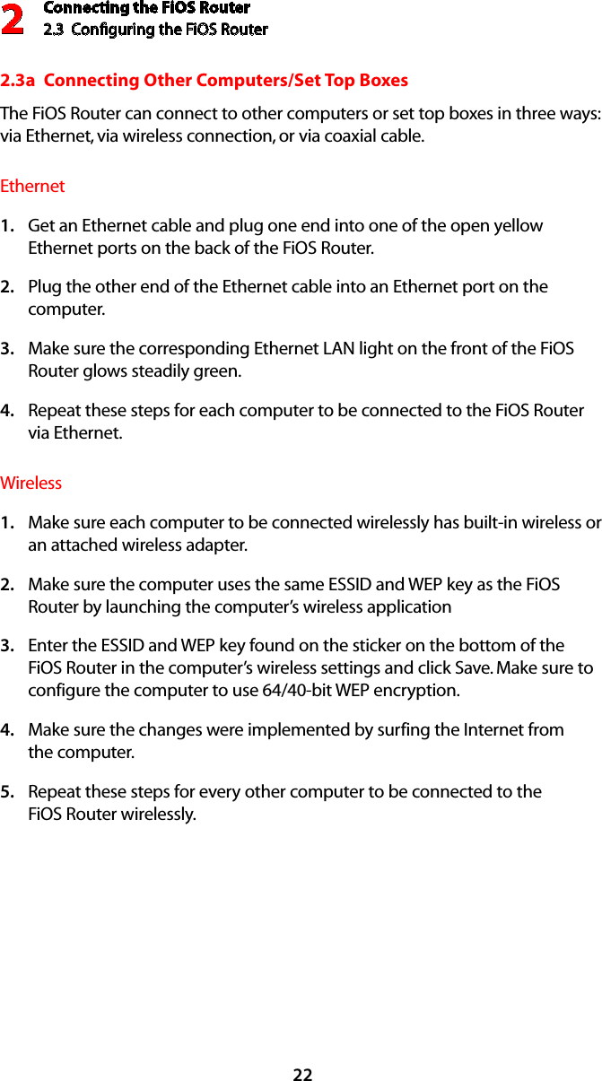 Connecting the FiOS Router2.3  Conﬁguring the FiOS Router2222.3a  Connecting Other Computers/Set Top BoxesThe FiOS Router can connect to other computers or set top boxes in three ways: via Ethernet, via wireless connection, or via coaxial cable.EthernetGet an Ethernet cable and plug one end into one of the open yellow 1. Ethernet ports on the back of the FiOS Router.Plug the other end of the Ethernet cable into an Ethernet port on the 2. computer.Make sure the corresponding Ethernet LAN light on the front of the FiOS 3. Router glows steadily green.Repeat these steps for each computer to be connected to the FiOS Router  4. via Ethernet.WirelessMake sure each computer to be connected wirelessly has built-in wireless or 1. an attached wireless adapter.Make sure the computer uses the same ESSID and WEP key as the FiOS 2. Router by launching the computer’s wireless applicationEnter the ESSID and WEP key found on the sticker on the bottom of the 3. FiOS Router in the computer’s wireless settings and click Save. Make sure to configure the computer to use 64/40-bit WEP encryption.Make sure the changes were implemented by surfing the Internet from  4. the computer.Repeat these steps for every other computer to be connected to the  5. FiOS Router wirelessly.