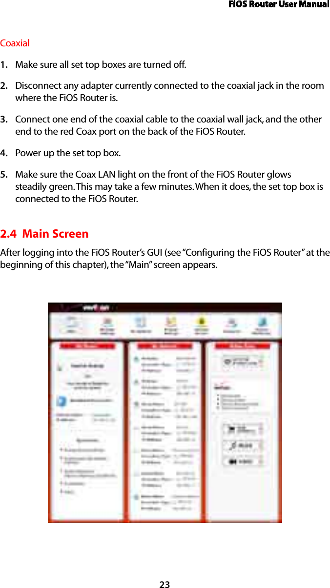 FiOS Router User Manual23CoaxialMake sure all set top boxes are turned off.1. Disconnect any adapter currently connected to the coaxial jack in the room 2. where the FiOS Router is.Connect one end of the coaxial cable to the coaxial wall jack, and the other 3. end to the red Coax port on the back of the FiOS Router.Power up the set top box.4. Make sure the Coax LAN light on the front of the FiOS Router glows 5. steadily green. This may take a few minutes. When it does, the set top box is connected to the FiOS Router.2.4  Main Screen After logging into the FiOS Router’s GUI (see “Configuring the FiOS Router” at the beginning of this chapter), the “Main” screen appears.