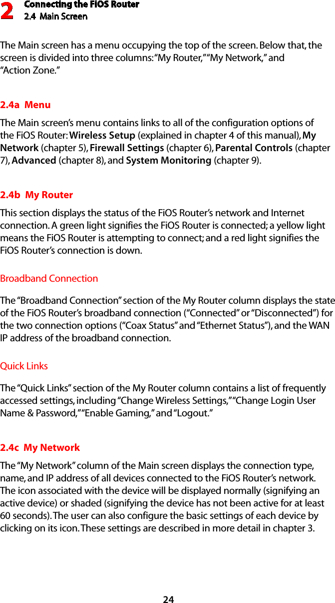 Connecting the FiOS Router2.4  Main Screen 224The Main screen has a menu occupying the top of the screen. Below that, the screen is divided into three columns: “My Router,” “My Network,” and  “Action Zone.”2.4a  MenuThe Main screen’s menu contains links to all of the configuration options of the FiOS Router: Wireless Setup (explained in chapter 4 of this manual), My Network (chapter 5), Firewall Settings (chapter 6), Parental Controls (chapter 7), Advanced (chapter 8), and System Monitoring (chapter 9).2.4b  My RouterThis section displays the status of the FiOS Router’s network and Internet connection. A green light signifies the FiOS Router is connected; a yellow light means the FiOS Router is attempting to connect; and a red light signifies the FiOS Router’s connection is down.Broadband ConnectionThe “Broadband Connection” section of the My Router column displays the state of the FiOS Router’s broadband connection (“Connected” or “Disconnected”) for the two connection options (“Coax Status” and “Ethernet Status”), and the WAN IP address of the broadband connection.Quick LinksThe “Quick Links” section of the My Router column contains a list of frequently accessed settings, including “Change Wireless Settings,” “Change Login User Name &amp; Password,” “Enable Gaming,” and “Logout.”2.4c  My NetworkThe “My Network” column of the Main screen displays the connection type, name, and IP address of all devices connected to the FiOS Router’s network. The icon associated with the device will be displayed normally (signifying an active device) or shaded (signifying the device has not been active for at least 60 seconds). The user can also configure the basic settings of each device by clicking on its icon. These settings are described in more detail in chapter 3.