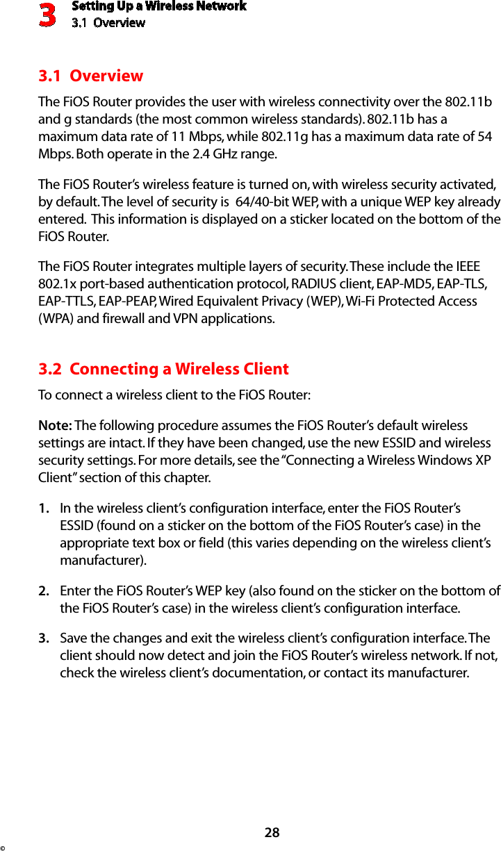 Setting Up a Wireless Network3.1  Overview3©283.1  OverviewThe FiOS Router provides the user with wireless connectivity over the 802.11b and g standards (the most common wireless standards). 802.11b has a maximum data rate of 11 Mbps, while 802.11g has a maximum data rate of 54 Mbps. Both operate in the 2.4 GHz range.The FiOS Router’s wireless feature is turned on, with wireless security activated, by default. The level of security is  64/40-bit WEP, with a unique WEP key already entered.  This information is displayed on a sticker located on the bottom of the FiOS Router.The FiOS Router integrates multiple layers of security. These include the IEEE 802.1x port-based authentication protocol, RADIUS client, EAP-MD5, EAP-TLS, EAP-TTLS, EAP-PEAP, Wired Equivalent Privacy (WEP), Wi-Fi Protected Access (WPA) and firewall and VPN applications. 3.2  Connecting a Wireless ClientTo connect a wireless client to the FiOS Router:Note: The following procedure assumes the FiOS Router’s default wireless settings are intact. If they have been changed, use the new ESSID and wireless security settings. For more details, see the “Connecting a Wireless Windows XP Client” section of this chapter.In the wireless client’s configuration interface, enter the FiOS Router’s 1. ESSID (found on a sticker on the bottom of the FiOS Router’s case) in the appropriate text box or field (this varies depending on the wireless client’s manufacturer).Enter the FiOS Router’s WEP key (also found on the sticker on the bottom of 2. the FiOS Router’s case) in the wireless client’s configuration interface.Save the changes and exit the wireless client’s configuration interface. The 3. client should now detect and join the FiOS Router’s wireless network. If not, check the wireless client’s documentation, or contact its manufacturer.