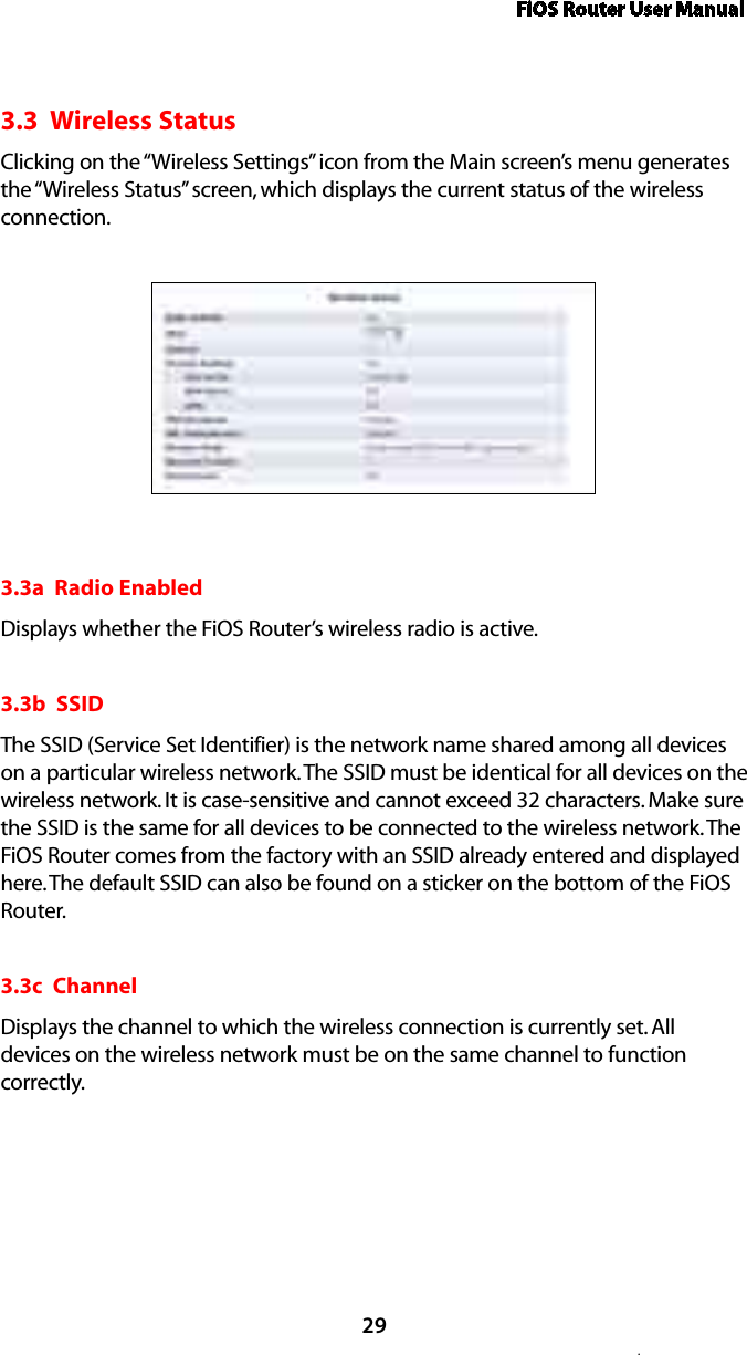 FiOS Router User Manual.293.3  Wireless StatusClicking on the “Wireless Settings” icon from the Main screen’s menu generates the “Wireless Status” screen, which displays the current status of the wireless connection.3.3a  Radio EnabledDisplays whether the FiOS Router’s wireless radio is active.3.3b  SSIDThe SSID (Service Set Identifier) is the network name shared among all devices on a particular wireless network. The SSID must be identical for all devices on the wireless network. It is case-sensitive and cannot exceed 32 characters. Make sure the SSID is the same for all devices to be connected to the wireless network. The FiOS Router comes from the factory with an SSID already entered and displayed here. The default SSID can also be found on a sticker on the bottom of the FiOS Router.3.3c  ChannelDisplays the channel to which the wireless connection is currently set. All devices on the wireless network must be on the same channel to function correctly.