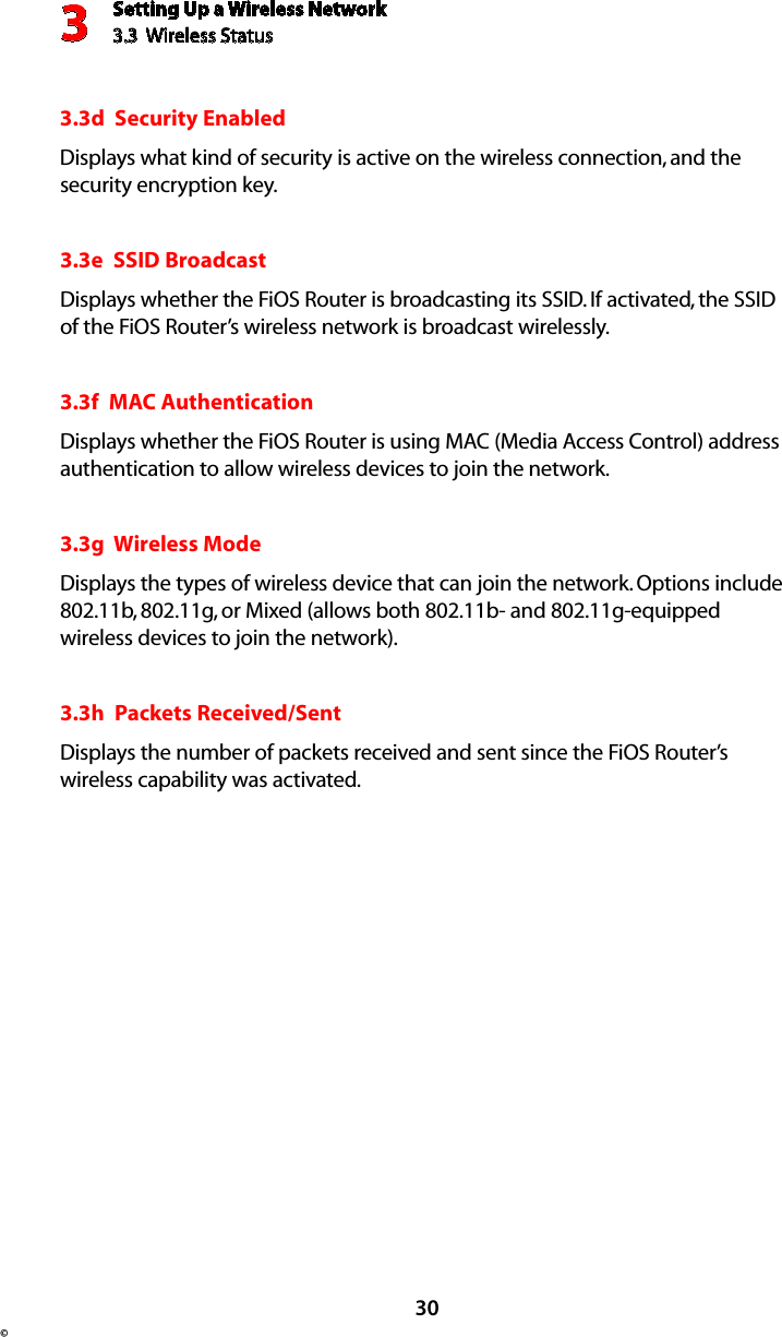 Setting Up a Wireless Network3.3  Wireless Status3© 303.3d  Security EnabledDisplays what kind of security is active on the wireless connection, and the security encryption key.3.3e  SSID BroadcastDisplays whether the FiOS Router is broadcasting its SSID. If activated, the SSID of the FiOS Router’s wireless network is broadcast wirelessly. 3.3f  MAC AuthenticationDisplays whether the FiOS Router is using MAC (Media Access Control) address authentication to allow wireless devices to join the network.3.3g  Wireless ModeDisplays the types of wireless device that can join the network. Options include 802.11b, 802.11g, or Mixed (allows both 802.11b- and 802.11g-equipped wireless devices to join the network). 3.3h  Packets Received/SentDisplays the number of packets received and sent since the FiOS Router’s wireless capability was activated.