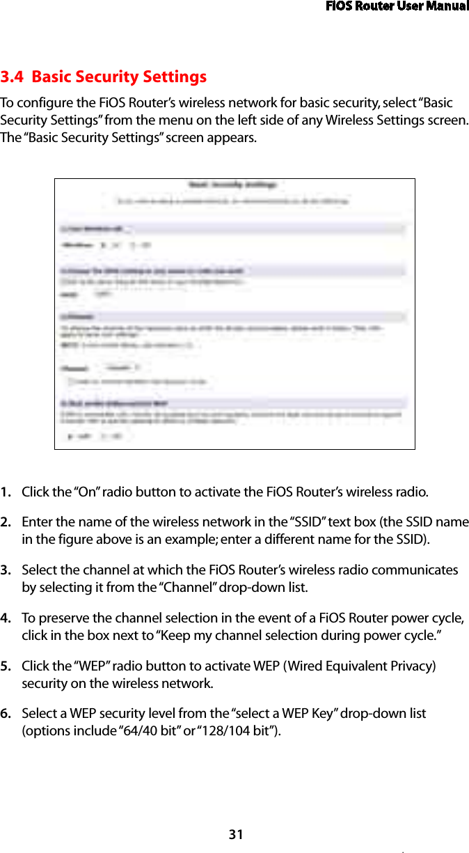 FiOS Router User Manual.313.4  Basic Security SettingsTo configure the FiOS Router’s wireless network for basic security, select “Basic Security Settings” from the menu on the left side of any Wireless Settings screen. The “Basic Security Settings” screen appears.Click the “On” radio button to activate the FiOS Router’s wireless radio.1. Enter the name of the wireless network in the “SSID” text box (the SSID name 2. in the figure above is an example; enter a different name for the SSID).Select the channel at which the FiOS Router’s wireless radio communicates 3. by selecting it from the “Channel” drop-down list.To preserve the channel selection in the event of a FiOS Router power cycle, 4. click in the box next to “Keep my channel selection during power cycle.”Click the “WEP” radio button to activate WEP (Wired Equivalent Privacy) 5. security on the wireless network.Select a WEP security level from the “select a WEP Key” drop-down list 6. (options include “64/40 bit” or “128/104 bit”).