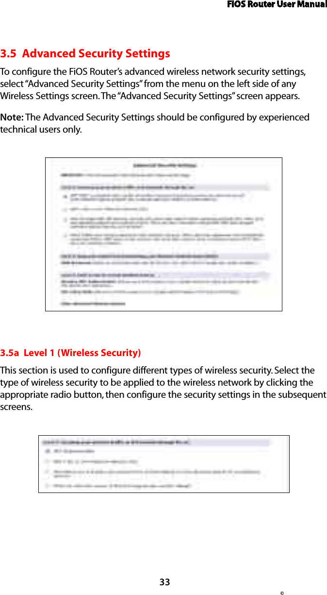 FiOS Router User Manual© 333.5  Advanced Security SettingsTo configure the FiOS Router’s advanced wireless network security settings, select “Advanced Security Settings” from the menu on the left side of any Wireless Settings screen. The “Advanced Security Settings” screen appears.Note: The Advanced Security Settings should be configured by experienced technical users only.3.5a  Level 1 (Wireless Security)This section is used to configure different types of wireless security. Select the type of wireless security to be applied to the wireless network by clicking the appropriate radio button, then configure the security settings in the subsequent screens. 