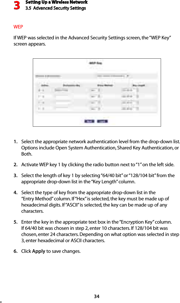 Setting Up a Wireless Network3.5  Advanced Security Settings3©34WEPIf WEP was selected in the Advanced Security Settings screen, the “WEP Key” screen appears.Select the appropriate network authentication level from the drop-down list. 1. Options include Open System Authentication, Shared Key Authentication, or Both.Activate WEP key 1 by clicking the radio button next to “1” on the left side.2. Select the length of key 1 by selecting “64/40 bit” or “128/104 bit” from the 3. appropriate drop-down list in the “Key Length” column.Select the type of key from the appropriate drop-down list in the 4. “Entry Method” column. If “Hex” is selected, the key must be made up of hexadecimal digits. If “ASCII” is selected, the key can be made up of any characters.Enter the key in the appropriate text box in the “Encryption Key” column. 5. If 64/40 bit was chosen in step 2, enter 10 characters. If 128/104 bit was chosen, enter 24 characters. Depending on what option was selected in step 3, enter hexadecimal or ASCII characters.Click 6.  Apply to save changes. 