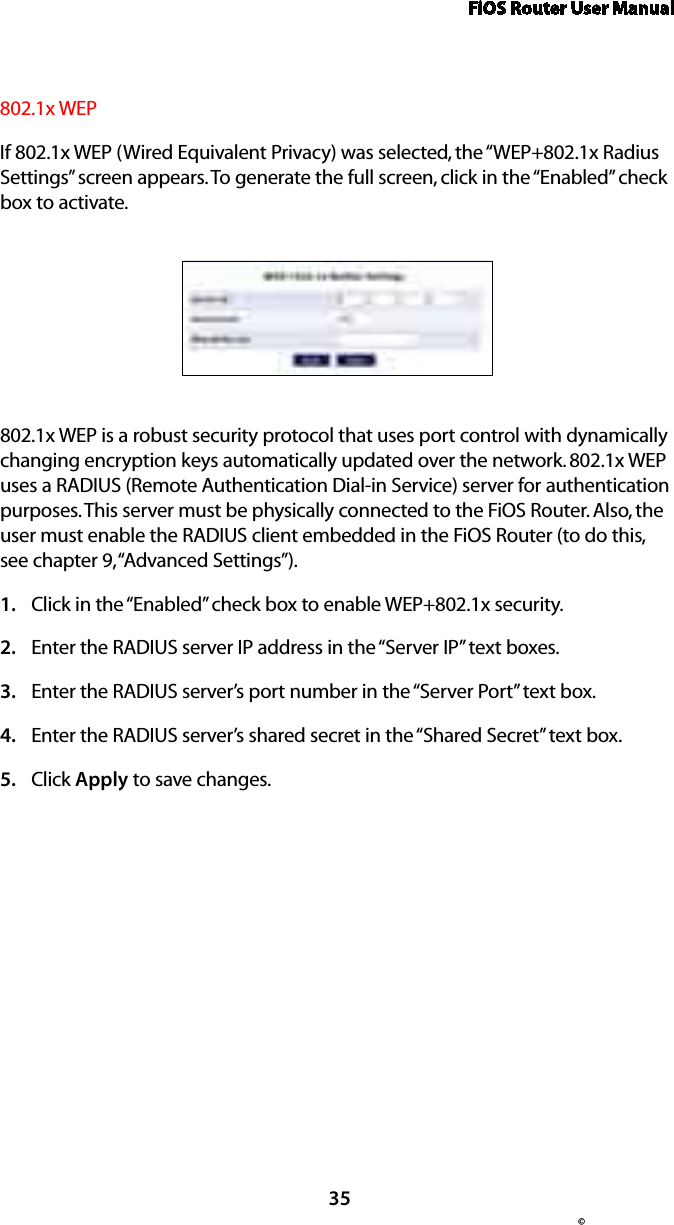 FiOS Router User Manual© 35802.1x WEPIf 802.1x WEP (Wired Equivalent Privacy) was selected, the “WEP+802.1x Radius Settings” screen appears. To generate the full screen, click in the “Enabled” check box to activate.802.1x WEP is a robust security protocol that uses port control with dynamically changing encryption keys automatically updated over the network. 802.1x WEP uses a RADIUS (Remote Authentication Dial-in Service) server for authentication purposes. This server must be physically connected to the FiOS Router. Also, the user must enable the RADIUS client embedded in the FiOS Router (to do this, see chapter 9, “Advanced Settings”).Click in the “Enabled” check box to enable WEP+802.1x security.1. Enter the RADIUS server IP address in the “Server IP” text boxes.2. Enter the RADIUS server’s port number in the “Server Port” text box.3. Enter the RADIUS server’s shared secret in the “Shared Secret” text box.4. Click 5.  Apply to save changes. 