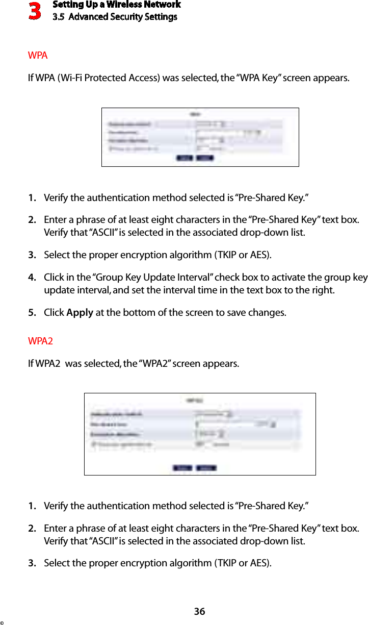 Setting Up a Wireless Network3.5  Advanced Security Settings3© 36WPAIf WPA (Wi-Fi Protected Access) was selected, the “WPA Key” screen appears.Verify the authentication method selected is “Pre-Shared Key.”1. Enter a phrase of at least eight characters in the “Pre-Shared Key” text box. 2. Verify that “ASCII” is selected in the associated drop-down list. Select the proper encryption algorithm (TKIP or AES). 3. Click in the “Group Key Update Interval” check box to activate the group key 4. update interval, and set the interval time in the text box to the right.  Click 5.  Apply at the bottom of the screen to save changes. WPA2If WPA2  was selected, the “WPA2” screen appears.Verify the authentication method selected is “Pre-Shared Key.”1. Enter a phrase of at least eight characters in the “Pre-Shared Key” text box. 2. Verify that “ASCII” is selected in the associated drop-down list. Select the proper encryption algorithm (TKIP or AES). 3. 