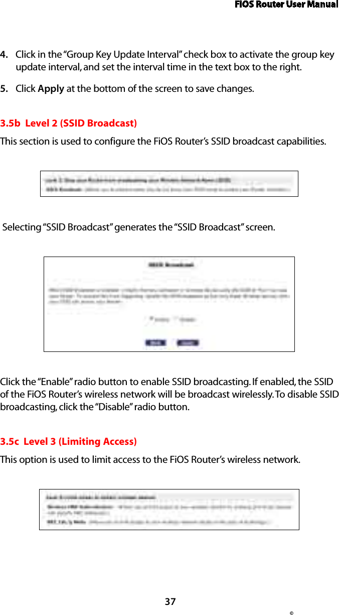 FiOS Router User Manual© 37Click in the “Group Key Update Interval” check box to activate the group key 4. update interval, and set the interval time in the text box to the right.  Click 5.  Apply at the bottom of the screen to save changes. 3.5b  Level 2 (SSID Broadcast)This section is used to configure the FiOS Router’s SSID broadcast capabilities. Selecting “SSID Broadcast” generates the “SSID Broadcast” screen.Click the “Enable” radio button to enable SSID broadcasting. If enabled, the SSID of the FiOS Router’s wireless network will be broadcast wirelessly. To disable SSID broadcasting, click the “Disable” radio button.3.5c  Level 3 (Limiting Access)This option is used to limit access to the FiOS Router’s wireless network.