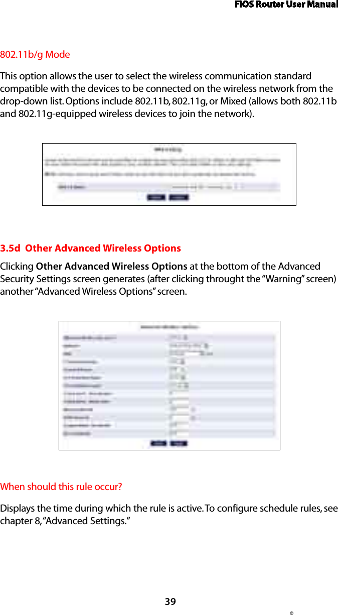 FiOS Router User Manual© 39802.11b/g ModeThis option allows the user to select the wireless communication standard compatible with the devices to be connected on the wireless network from the drop-down list. Options include 802.11b, 802.11g, or Mixed (allows both 802.11b and 802.11g-equipped wireless devices to join the network). 3.5d  Other Advanced Wireless OptionsClicking Other Advanced Wireless Options at the bottom of the Advanced Security Settings screen generates (after clicking throught the “Warning” screen) another “Advanced Wireless Options” screen.When should this rule occur?Displays the time during which the rule is active. To configure schedule rules, see chapter 8, “Advanced Settings.”