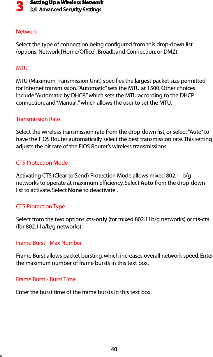 Setting Up a Wireless Network3.5  Advanced Security Settings3©40Network  Select the type of connection being configured from this drop-down list (options: Network [Home/Office], Broadband Connection, or DMZ).  MTU  MTU (Maximum Transmission Unit) specifies the largest packet size permitted for Internet transmission. “Automatic” sets the MTU at 1500. Other choices include “Automatic by DHCP,” which sets the MTU according to the DHCP connection, and “Manual,” which allows the user to set the MTU.Transmission Rate  Select the wireless transmission rate from the drop-down list, or select “Auto” to have the FiOS Router automatically select the best transmission rate. This setting adjusts the bit rate of the FiOS Router’s wireless transmissions.CTS Protection Mode  Activating CTS (Clear to Send) Protection Mode allows mixed 802.11b/g networks to operate at maximum efficiency. Select Auto from the drop-down list to activate. Select None to deactivate .CTS Protection Type  Select from the two options: cts-only (for mixed 802.11b/g networks) or rts-cts. (for 802.11a/b/g networks).Frame Burst - Max Number  Frame Burst allows packet bursting, which increases overall network speed. Enter the maximum number of frame bursts in this text box.Frame Burst - Burst Time  Enter the burst time of the frame bursts in this text box.