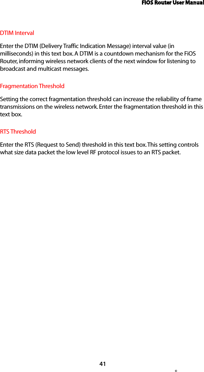 FiOS Router User Manual© 41DTIM Interval  Enter the DTIM (Delivery Traffic Indication Message) interval value (in milliseconds) in this text box. A DTIM is a countdown mechanism for the FiOS Router, informing wireless network clients of the next window for listening to broadcast and multicast messages.Fragmentation Threshold  Setting the correct fragmentation threshold can increase the reliability of frame transmissions on the wireless network. Enter the fragmentation threshold in this text box.RTS ThresholdEnter the RTS (Request to Send) threshold in this text box. This setting controls what size data packet the low level RF protocol issues to an RTS packet.