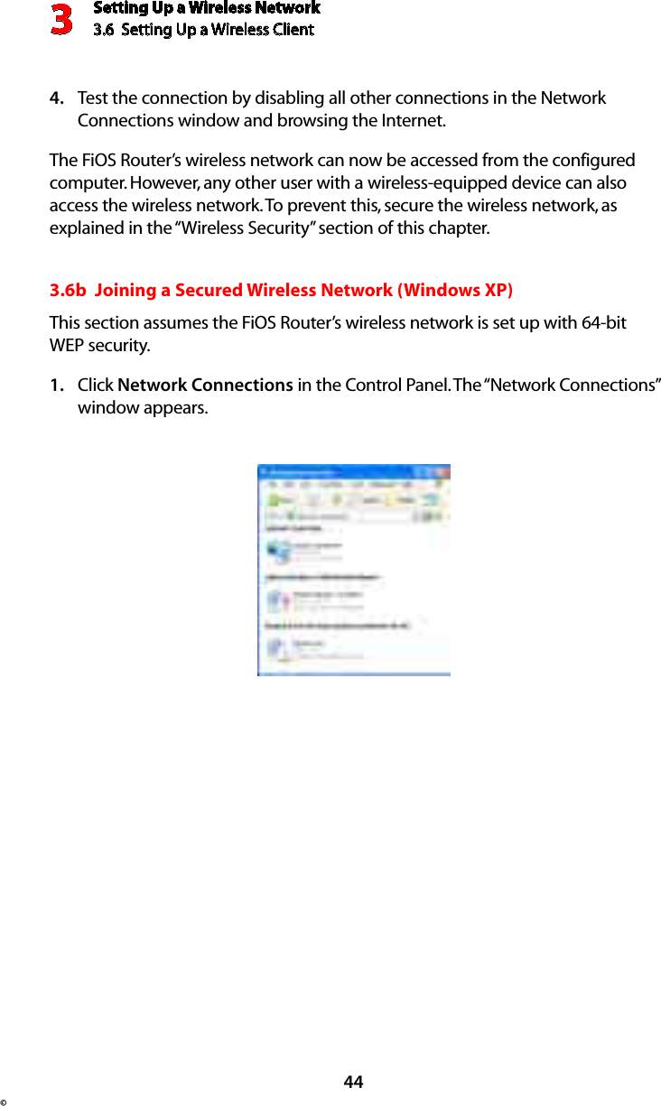 Setting Up a Wireless Network3.6  Setting Up a Wireless Client 3© 44Test the connection by disabling all other connections in the Network 4. Connections window and browsing the Internet. The FiOS Router’s wireless network can now be accessed from the configured computer. However, any other user with a wireless-equipped device can also access the wireless network. To prevent this, secure the wireless network, as explained in the “Wireless Security” section of this chapter.3.6b  Joining a Secured Wireless Network (Windows XP)This section assumes the FiOS Router’s wireless network is set up with 64-bit WEP security.Click 1.  Network Connections in the Control Panel. The “Network Connections” window appears.