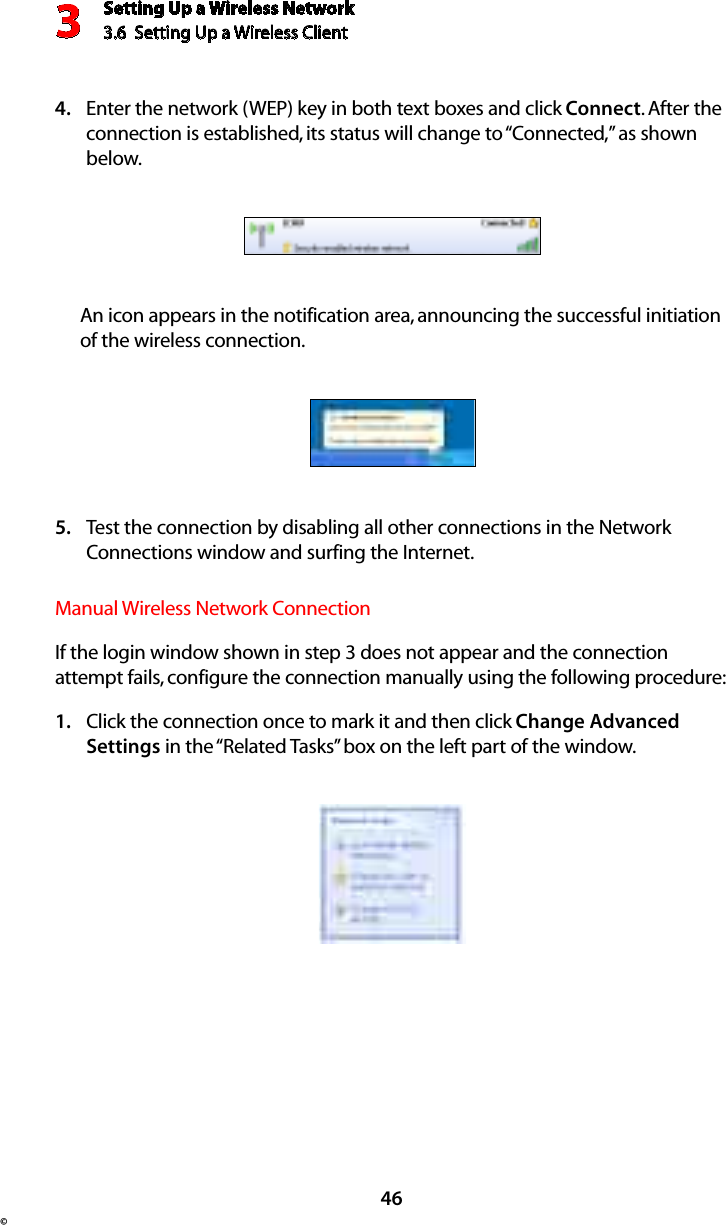 Setting Up a Wireless Network3.6  Setting Up a Wireless Client 3©46Enter the network (WEP) key in both text boxes and click 4.  Connect. After the connection is established, its status will change to “Connected,” as shown below. An icon appears in the notification area, announcing the successful initiation of the wireless connection.Test the connection by disabling all other connections in the Network 5. Connections window and surfing the Internet. Manual Wireless Network ConnectionIf the login window shown in step 3 does not appear and the connection attempt fails, configure the connection manually using the following procedure: Click the connection once to mark it and then click 1.  Change Advanced Settings in the “Related Tasks” box on the left part of the window. 