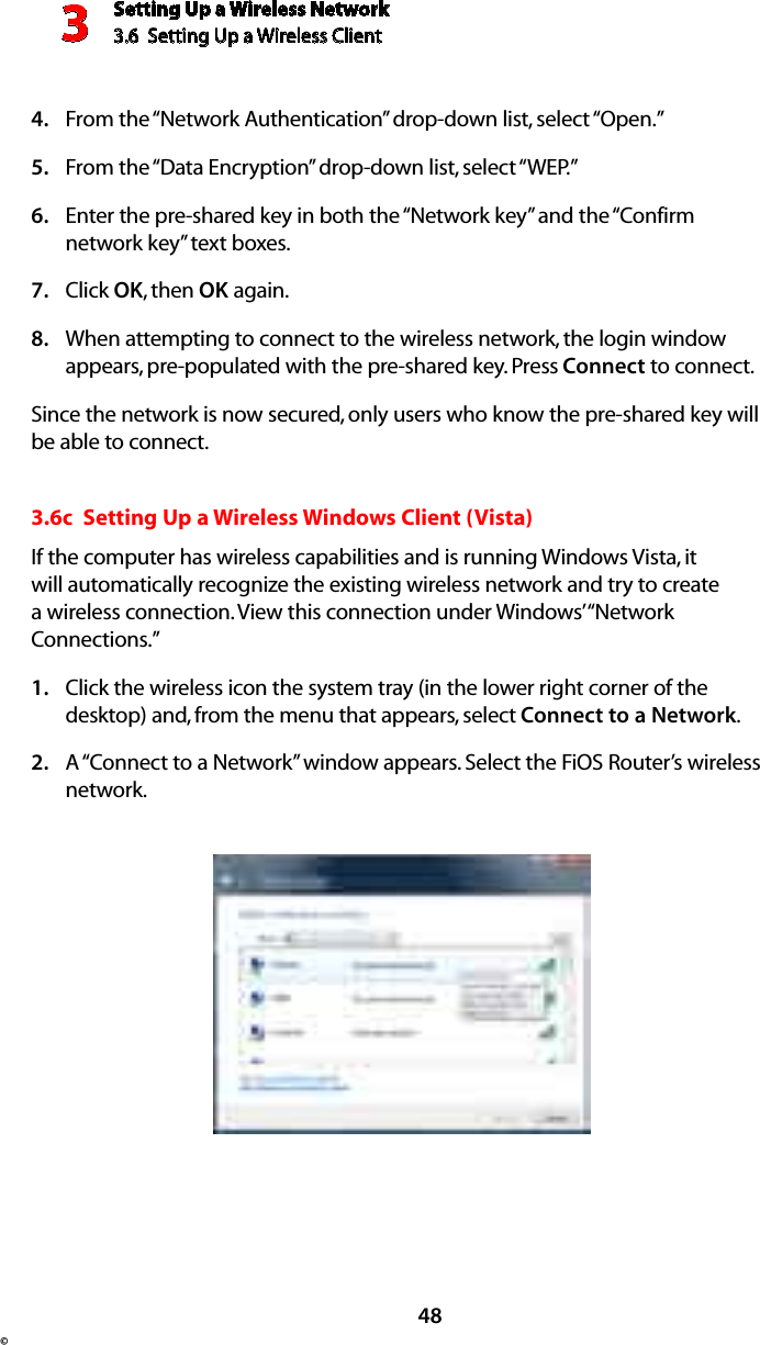 Setting Up a Wireless Network3.6  Setting Up a Wireless Client 3©48From the “Network Authentication” drop-down list, select “Open.”4. From the “Data Encryption” drop-down list, select “WEP.”5. Enter the pre-shared key in both the “Network key” and the “Confirm 6. network key” text boxes. Click 7.  OK, then OK again. When attempting to connect to the wireless network, the login window 8. appears, pre-populated with the pre-shared key. Press Connect to connect. Since the network is now secured, only users who know the pre-shared key will be able to connect. 3.6c  Setting Up a Wireless Windows Client (Vista)If the computer has wireless capabilities and is running Windows Vista, it will automatically recognize the existing wireless network and try to create a wireless connection. View this connection under Windows’ “Network Connections.” Click the wireless icon the system tray (in the lower right corner of the 1. desktop) and, from the menu that appears, select Connect to a Network.A “Connect to a Network” window appears. Select the FiOS Router’s wireless 2. network.