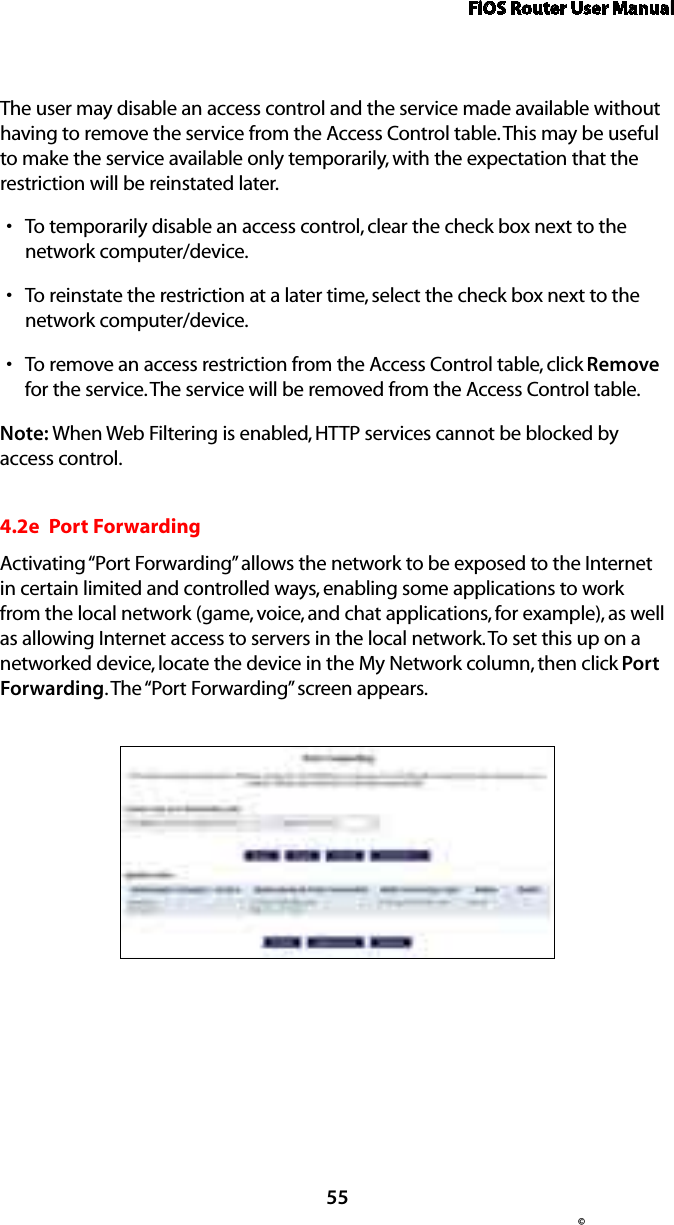 FiOS Router User Manual55©The user may disable an access control and the service made available without having to remove the service from the Access Control table. This may be useful to make the service available only temporarily, with the expectation that the restriction will be reinstated later. To temporarily disable an access control, clear the check box next to the snetwork computer/device. To reinstate the restriction at a later time, select the check box next to the snetwork computer/device. To remove an access restriction from the Access Control table, click s Remove for the service. The service will be removed from the Access Control table. Note: When Web Filtering is enabled, HTTP services cannot be blocked by access control. 4.2e  Port ForwardingActivating “Port Forwarding” allows the network to be exposed to the Internet in certain limited and controlled ways, enabling some applications to work from the local network (game, voice, and chat applications, for example), as well as allowing Internet access to servers in the local network. To set this up on a networked device, locate the device in the My Network column, then click Port Forwarding. The “Port Forwarding” screen appears. 