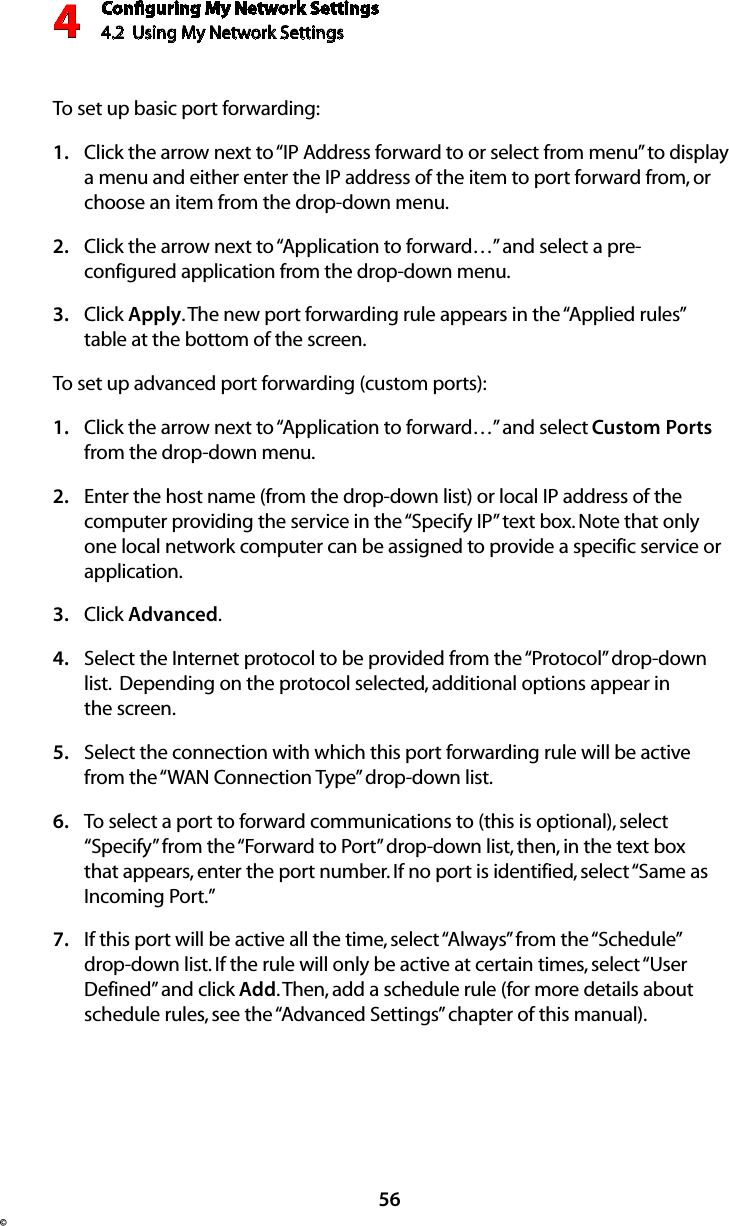 Conﬁguring My Network Settings4.2  Using My Network Settings4© 56To set up basic port forwarding:Click the arrow next to “IP Address forward to or select from menu” to display  1. a menu and either enter the IP address of the item to port forward from, or choose an item from the drop-down menu.Click the arrow next to “Application to forward…” and select a pre-2. configured application from the drop-down menu.Click 3.  Apply. The new port forwarding rule appears in the “Applied rules” table at the bottom of the screen.To set up advanced port forwarding (custom ports):Click the arrow next to “Application to forward…” and select 1.  Custom Ports from the drop-down menu.Enter the host name (from the drop-down list) or local IP address of the 2. computer providing the service in the “Specify IP” text box. Note that only one local network computer can be assigned to provide a specific service or application. Click 3.  Advanced.Select the Internet protocol to be provided from the “Protocol” drop-down 4. list.  Depending on the protocol selected, additional options appear in  the screen.Select the connection with which this port forwarding rule will be active 5. from the “WAN Connection Type” drop-down list.To select a port to forward communications to (this is optional), select 6. “Specify” from the “Forward to Port” drop-down list, then, in the text box that appears, enter the port number. If no port is identified, select “Same as Incoming Port.” If this port will be active all the time, select “Always” from the “Schedule” 7. drop-down list. If the rule will only be active at certain times, select “User Defined” and click Add. Then, add a schedule rule (for more details about schedule rules, see the “Advanced Settings” chapter of this manual).