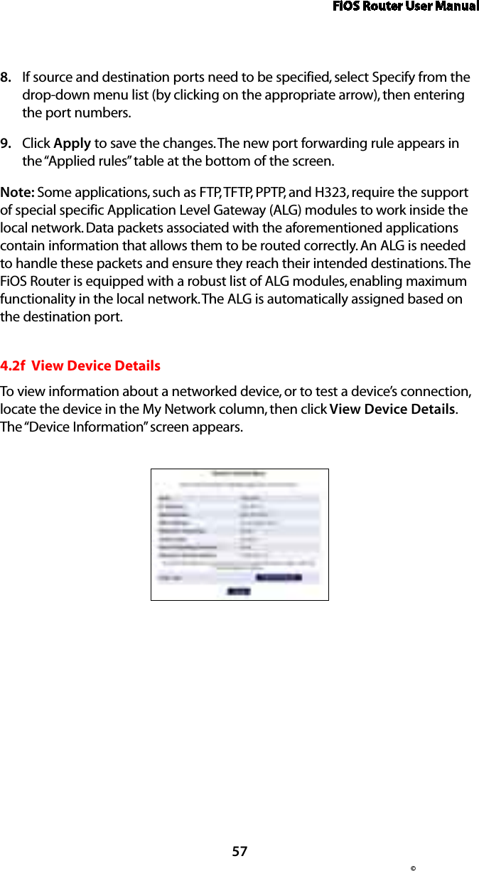 FiOS Router User Manual57© If source and destination ports need to be specified, select Specify from the 8. drop-down menu list (by clicking on the appropriate arrow), then entering the port numbers.Click 9.  Apply to save the changes. The new port forwarding rule appears in the “Applied rules” table at the bottom of the screen.Note: Some applications, such as FTP, TFTP, PPTP, and H323, require the support of special specific Application Level Gateway (ALG) modules to work inside the local network. Data packets associated with the aforementioned applications contain information that allows them to be routed correctly. An ALG is needed to handle these packets and ensure they reach their intended destinations. The FiOS Router is equipped with a robust list of ALG modules, enabling maximum functionality in the local network. The ALG is automatically assigned based on the destination port.  4.2f  View Device DetailsTo view information about a networked device, or to test a device’s connection, locate the device in the My Network column, then click View Device Details. The “Device Information” screen appears. 