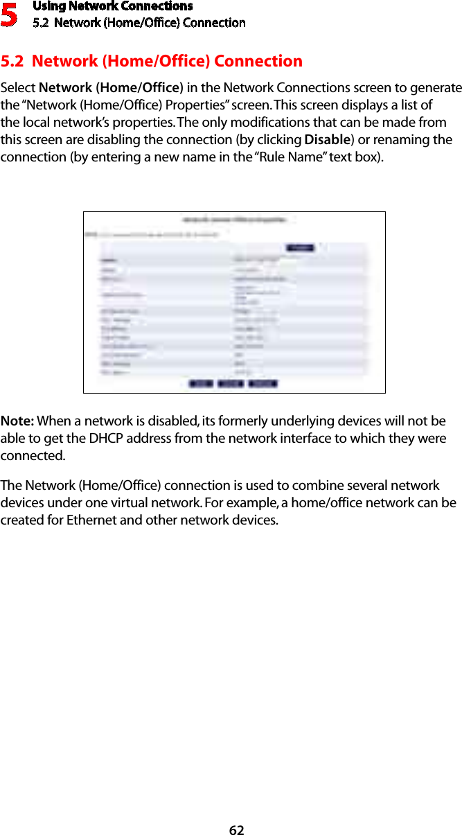 Using Network Connections5.2  Network (Home/Ofﬁce) Connection5625.2  Network (Home/Office) ConnectionSelect Network (Home/Office) in the Network Connections screen to generate the “Network (Home/Office) Properties” screen. This screen displays a list of the local network’s properties. The only modifications that can be made from this screen are disabling the connection (by clicking Disable) or renaming the connection (by entering a new name in the “Rule Name” text box).Note: When a network is disabled, its formerly underlying devices will not be able to get the DHCP address from the network interface to which they were connected. The Network (Home/Office) connection is used to combine several network devices under one virtual network. For example, a home/office network can be created for Ethernet and other network devices.