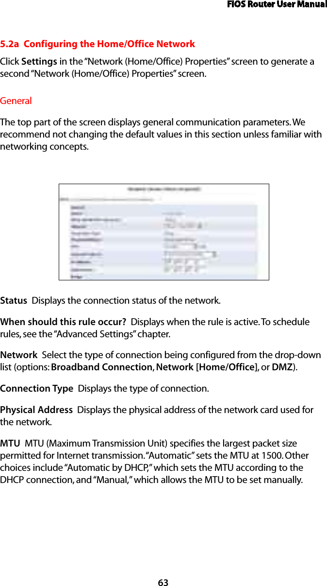 FiOS Router User Manual635.2a  Configuring the Home/Office NetworkClick Settings in the “Network (Home/Office) Properties” screen to generate a second “Network (Home/Office) Properties” screen.General The top part of the screen displays general communication parameters. We recommend not changing the default values in this section unless familiar with networking concepts.Status  Displays the connection status of the network.When should this rule occur?  Displays when the rule is active. To schedule rules, see the “Advanced Settings” chapter.Network  Select the type of connection being configured from the drop-down list (options: Broadband Connection, Network [Home/Office], or DMZ).Connection Type  Displays the type of connection. Physical Address  Displays the physical address of the network card used for the network.MTU  MTU (Maximum Transmission Unit) specifies the largest packet size permitted for Internet transmission. “Automatic” sets the MTU at 1500. Other choices include “Automatic by DHCP,” which sets the MTU according to the DHCP connection, and “Manual,” which allows the MTU to be set manually.