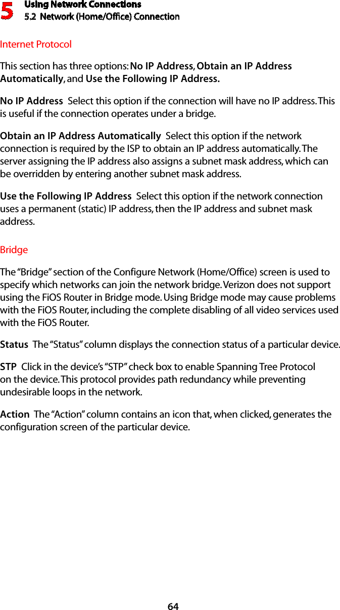 Using Network Connections5.2  Network (Home/Ofﬁce) Connection564Internet ProtocolThis section has three options: No IP Address, Obtain an IP Address Automatically, and Use the Following IP Address. No IP Address  Select this option if the connection will have no IP address. This is useful if the connection operates under a bridge. Obtain an IP Address Automatically  Select this option if the network connection is required by the ISP to obtain an IP address automatically. The server assigning the IP address also assigns a subnet mask address, which can be overridden by entering another subnet mask address.Use the Following IP Address  Select this option if the network connection uses a permanent (static) IP address, then the IP address and subnet mask address. BridgeThe “Bridge” section of the Configure Network (Home/Office) screen is used to specify which networks can join the network bridge. Verizon does not support using the FiOS Router in Bridge mode. Using Bridge mode may cause problems with the FiOS Router, including the complete disabling of all video services used with the FiOS Router. Status  The “Status” column displays the connection status of a particular device.STP  Click in the device’s “STP” check box to enable Spanning Tree Protocol on the device. This protocol provides path redundancy while preventing undesirable loops in the network.Action  The “Action” column contains an icon that, when clicked, generates the configuration screen of the particular device.