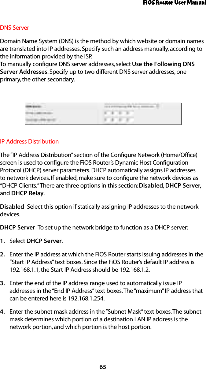 FiOS Router User Manual65DNS Server Domain Name System (DNS) is the method by which website or domain names are translated into IP addresses. Specify such an address manually, according to the information provided by the ISP.  To manually configure DNS server addresses, select Use the Following DNS Server Addresses. Specify up to two different DNS server addresses, one primary, the other secondary. IP Address Distribution The “IP Address Distribution” section of the Configure Network (Home/Office) screen is used to configure the FiOS Router’s Dynamic Host Configuration Protocol (DHCP) server parameters. DHCP automatically assigns IP addresses to network devices. If enabled, make sure to configure the network devices as “DHCP Clients.” There are three options in this section: Disabled,  DHCP Server, and DHCP Relay.Disabled  Select this option if statically assigning IP addresses to the network devices.DHCP Server  To set up the network bridge to function as a DHCP server:Select 1.  DHCP Server.Enter the IP address at which the FiOS Router starts issuing addresses in the 2. “Start IP Address” text boxes. Since the FiOS Router’s default IP address is 192.168.1.1, the Start IP Address should be 192.168.1.2. Enter the end of the IP address range used to automatically issue IP 3. addresses in the “End IP Address” text boxes. The “maximum” IP address that can be entered here is 192.168.1.254.Enter the subnet mask address in the “Subnet Mask” text boxes. The subnet 4. mask determines which portion of a destination LAN IP address is the network portion, and which portion is the host portion. 