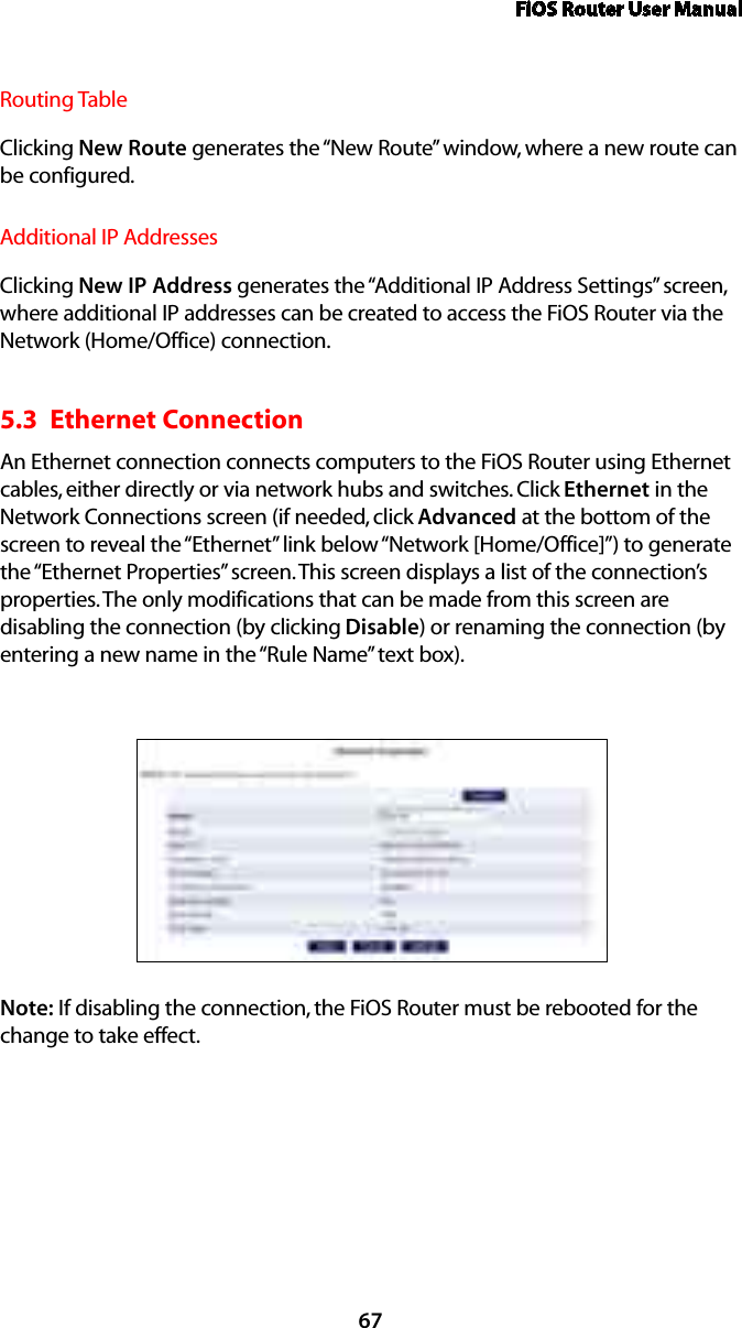 FiOS Router User Manual67Routing TableClicking New Route generates the “New Route” window, where a new route can be configured.Additional IP AddressesClicking New IP Address generates the “Additional IP Address Settings” screen, where additional IP addresses can be created to access the FiOS Router via the Network (Home/Office) connection.5.3  Ethernet Connection An Ethernet connection connects computers to the FiOS Router using Ethernet cables, either directly or via network hubs and switches. Click Ethernet in the Network Connections screen (if needed, click Advanced at the bottom of the screen to reveal the “Ethernet” link below “Network [Home/Office]”) to generate the “Ethernet Properties” screen. This screen displays a list of the connection’s properties. The only modifications that can be made from this screen are disabling the connection (by clicking Disable) or renaming the connection (by entering a new name in the “Rule Name” text box).Note: If disabling the connection, the FiOS Router must be rebooted for the change to take effect.