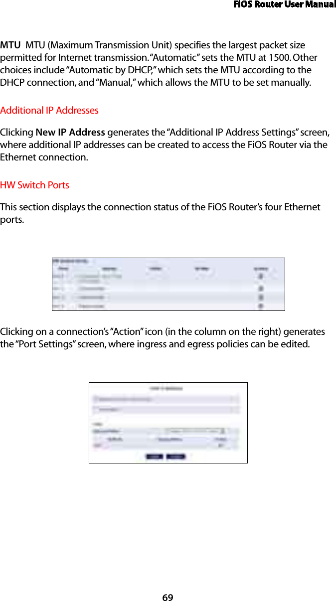 FiOS Router User Manual69MTU  MTU (Maximum Transmission Unit) specifies the largest packet size permitted for Internet transmission. “Automatic” sets the MTU at 1500. Other choices include “Automatic by DHCP,” which sets the MTU according to the DHCP connection, and “Manual,” which allows the MTU to be set manually.Additional IP AddressesClicking New IP Address generates the “Additional IP Address Settings” screen, where additional IP addresses can be created to access the FiOS Router via the Ethernet connection.HW Switch PortsThis section displays the connection status of the FiOS Router’s four Ethernet ports.Clicking on a connection’s “Action” icon (in the column on the right) generates the “Port Settings” screen, where ingress and egress policies can be edited.