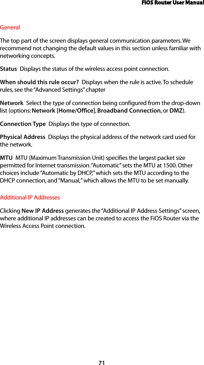 FiOS Router User Manual71General The top part of the screen displays general communication parameters. We recommend not changing the default values in this section unless familiar with networking concepts.Status  Displays the status of the wireless access point connection.When should this rule occur?  Displays when the rule is active. To schedule rules, see the “Advanced Settings” chapterNetwork  Select the type of connection being configured from the drop-down list (options: Network [Home/Office], Broadband Connection, or DMZ).Connection Type  Displays the type of connection. Physical Address  Displays the physical address of the network card used for the network.MTU  MTU (Maximum Transmission Unit) specifies the largest packet size permitted for Internet transmission. “Automatic” sets the MTU at 1500. Other choices include “Automatic by DHCP,” which sets the MTU according to the DHCP connection, and “Manual,” which allows the MTU to be set manually.Additional IP AddressesClicking New IP Address generates the “Additional IP Address Settings” screen, where additional IP addresses can be created to access the FiOS Router via the Wireless Access Point connection.