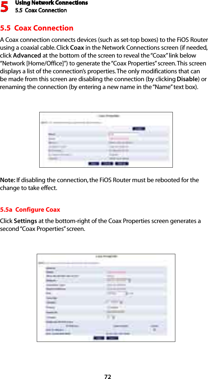 Using Network Connections5.5  Coax Connection 5725.5  Coax Connection A Coax connection connects devices (such as set-top boxes) to the FiOS Router using a coaxial cable. Click Coax in the Network Connections screen (if needed, click Advanced at the bottom of the screen to reveal the “Coax” link below “Network [Home/Office]”) to generate the “Coax Properties” screen. This screen displays a list of the connection’s properties. The only modifications that can be made from this screen are disabling the connection (by clicking Disable) or renaming the connection (by entering a new name in the “Name” text box).Note: If disabling the connection, the FiOS Router must be rebooted for the change to take effect.5.5a  Configure CoaxClick Settings at the bottom-right of the Coax Properties screen generates a second “Coax Properties” screen.