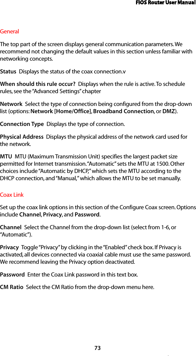 FiOS Router User Manual73.General The top part of the screen displays general communication parameters. We recommend not changing the default values in this section unless familiar with networking concepts.Status  Displays the status of the coax connection.vWhen should this rule occur?  Displays when the rule is active. To schedule rules, see the “Advanced Settings” chapterNetwork  Select the type of connection being configured from the drop-down list (options: Network [Home/Office], Broadband Connection, or DMZ).Connection Type  Displays the type of connection. Physical Address  Displays the physical address of the network card used for the network.MTU  MTU (Maximum Transmission Unit) specifies the largest packet size permitted for Internet transmission. “Automatic” sets the MTU at 1500. Other choices include “Automatic by DHCP,” which sets the MTU according to the DHCP connection, and “Manual,” which allows the MTU to be set manually.Coax Link Set up the coax link options in this section of the Configure Coax screen. Options include Channel, Privacy, and Password. Channel  Select the Channel from the drop-down list (select from 1-6, or “Automatic”).Privacy  Toggle “Privacy” by clicking in the “Enabled” check box. If Privacy is activated, all devices connected via coaxial cable must use the same password. We recommend leaving the Privacy option deactivated. Password  Enter the Coax Link password in this text box. CM Ratio  Select the CM Ratio from the drop-down menu here.