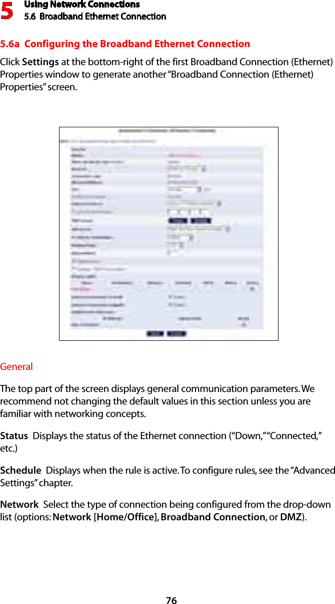 Using Network Connections5.6  Broadband Ethernet Connection 5765.6a  Configuring the Broadband Ethernet ConnectionClick Settings at the bottom-right of the first Broadband Connection (Ethernet) Properties window to generate another “Broadband Connection (Ethernet) Properties” screen.General The top part of the screen displays general communication parameters. We recommend not changing the default values in this section unless you are familiar with networking concepts.Status  Displays the status of the Ethernet connection (“Down,” “Connected,” etc.)Schedule  Displays when the rule is active. To configure rules, see the “Advanced Settings” chapter.Network  Select the type of connection being configured from the drop-down list (options: Network [Home/Office], Broadband Connection, or DMZ).