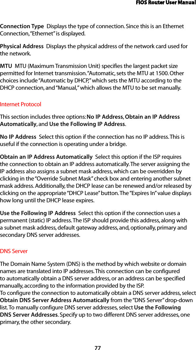 FiOS Router User Manual77Connection Type  Displays the type of connection. Since this is an Ethernet Connection, “Ethernet” is displayed.Physical Address  Displays the physical address of the network card used for  the network.MTU  MTU (Maximum Transmission Unit) specifies the largest packet size permitted for Internet transmission. “Automatic, sets the MTU at 1500. Other choices include “Automatic by DHCP,” which sets the MTU according to the DHCP connection, and “Manual,” which allows the MTU to be set manually.Internet ProtocolThis section includes three options: No IP Address, Obtain an IP Address Automatically, and Use the Following IP Address. No IP Address  Select this option if the connection has no IP address. This is useful if the connection is operating under a bridge. Obtain an IP Address Automatically  Select this option if the ISP requires the connection to obtain an IP address automatically. The server assigning the IP address also assigns a subnet mask address, which can be overridden by clicking in the “Override Subnet Mask” check box and entering another subnet mask address. Additionally, the DHCP lease can be renewed and/or released by clicking on the appropriate “DHCP Lease” button. The “Expires In” value displays how long until the DHCP lease expires. Use the Following IP Address  Select this option if the connection uses a permanent (static) IP address. The ISP should provide this address, along with a subnet mask address, default gateway address, and, optionally, primary and secondary DNS server addresses. DNS Server The Domain Name System (DNS) is the method by which website or domain names are translated into IP addresses. This connection can be configured to automatically obtain a DNS server address, or an address can be specified manually, according to the information provided by the ISP.  To configure the connection to automatically obtain a DNS server address, select Obtain DNS Server Address Automatically from the “DNS Server” drop-down list. To manually configure DNS server addresses, select Use the Following DNS Server Addresses. Specify up to two different DNS server addresses, one primary, the other secondary. 