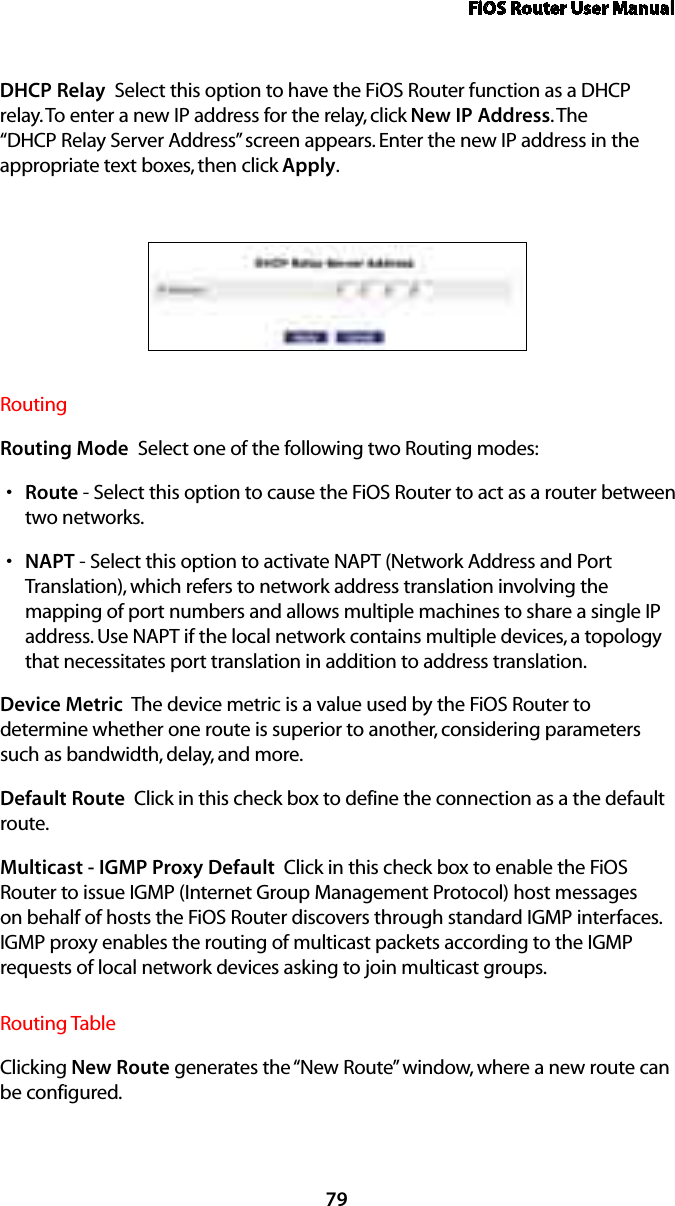 FiOS Router User Manual79DHCP Relay  Select this option to have the FiOS Router function as a DHCP relay. To enter a new IP address for the relay, click New IP Address. The “DHCP Relay Server Address” screen appears. Enter the new IP address in the appropriate text boxes, then click Apply.Routing Routing Mode  Select one of the following two Routing modes: Routes  - Select this option to cause the FiOS Router to act as a router between two networks. NAPTs  - Select this option to activate NAPT (Network Address and Port Translation), which refers to network address translation involving the mapping of port numbers and allows multiple machines to share a single IP address. Use NAPT if the local network contains multiple devices, a topology that necessitates port translation in addition to address translation.Device Metric  The device metric is a value used by the FiOS Router to determine whether one route is superior to another, considering parameters such as bandwidth, delay, and more. Default Route  Click in this check box to define the connection as a the default route. Multicast - IGMP Proxy Default  Click in this check box to enable the FiOS Router to issue IGMP (Internet Group Management Protocol) host messages on behalf of hosts the FiOS Router discovers through standard IGMP interfaces. IGMP proxy enables the routing of multicast packets according to the IGMP requests of local network devices asking to join multicast groups. Routing TableClicking New Route generates the “New Route” window, where a new route can be configured.