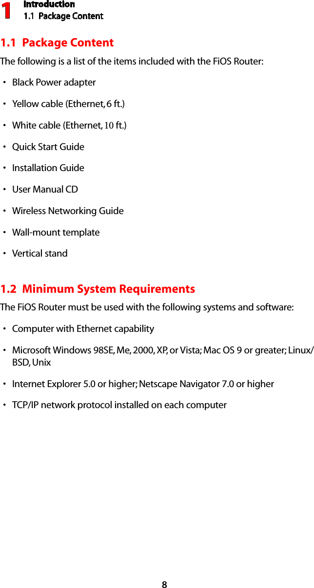 Introduction1.1  Package Content181.1  Package ContentThe following is a list of the items included with the FiOS Router:Black Power adaptersYellow cable (Ethernet, s 6 ft.)White cable (Ethernet, s 10 ft.)Quick Start GuidesInstallation GuidesUser Manual s CDWireless Networking GuidesWall-mount templatesVertical stands1.2  Minimum System RequirementsThe FiOS Router must be used with the following systems and software:Computer with Ethernet capabilitysMicrosoft Windows 98SE, Me, 2000, XP, or Vista; Mac OS 9 or greater; Linux/sBSD, UnixInternet Explorer 5.0 or higher; Netscape Navigator 7.0 or highersTCP/IP network protocol installed on each computers