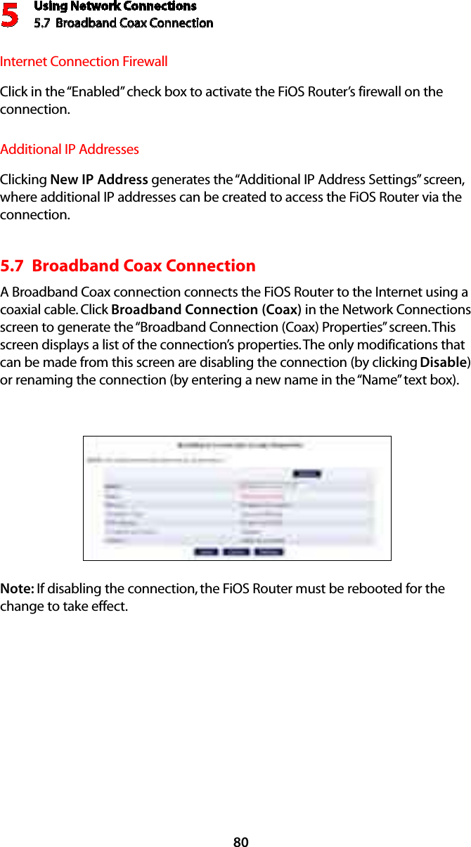 Using Network Connections5.7  Broadband Coax Connection 580Internet Connection FirewallClick in the “Enabled” check box to activate the FiOS Router’s firewall on the connection.Additional IP AddressesClicking New IP Address generates the “Additional IP Address Settings” screen, where additional IP addresses can be created to access the FiOS Router via the connection.5.7  Broadband Coax Connection A Broadband Coax connection connects the FiOS Router to the Internet using a coaxial cable. Click Broadband Connection (Coax) in the Network Connections screen to generate the “Broadband Connection (Coax) Properties” screen. This screen displays a list of the connection’s properties. The only modifications that can be made from this screen are disabling the connection (by clicking Disable) or renaming the connection (by entering a new name in the “Name” text box).Note: If disabling the connection, the FiOS Router must be rebooted for the change to take effect.