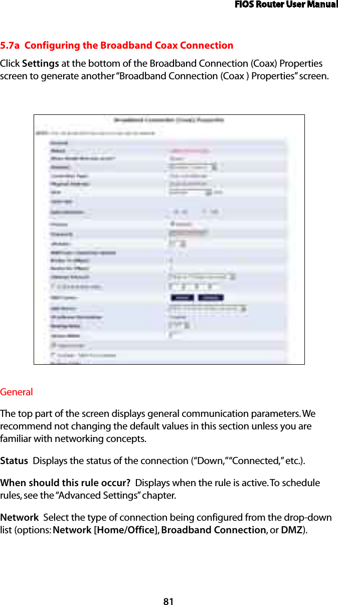 FiOS Router User Manual815.7a  Configuring the Broadband Coax ConnectionClick Settings at the bottom of the Broadband Connection (Coax) Properties screen to generate another “Broadband Connection (Coax ) Properties” screen.General The top part of the screen displays general communication parameters. We  recommend not changing the default values in this section unless you are  familiar with networking concepts.Status  Displays the status of the connection (“Down,” “Connected,” etc.).When should this rule occur?  Displays when the rule is active. To schedule rules, see the “Advanced Settings” chapter.Network  Select the type of connection being configured from the drop-down list (options: Network [Home/Office], Broadband Connection, or DMZ).