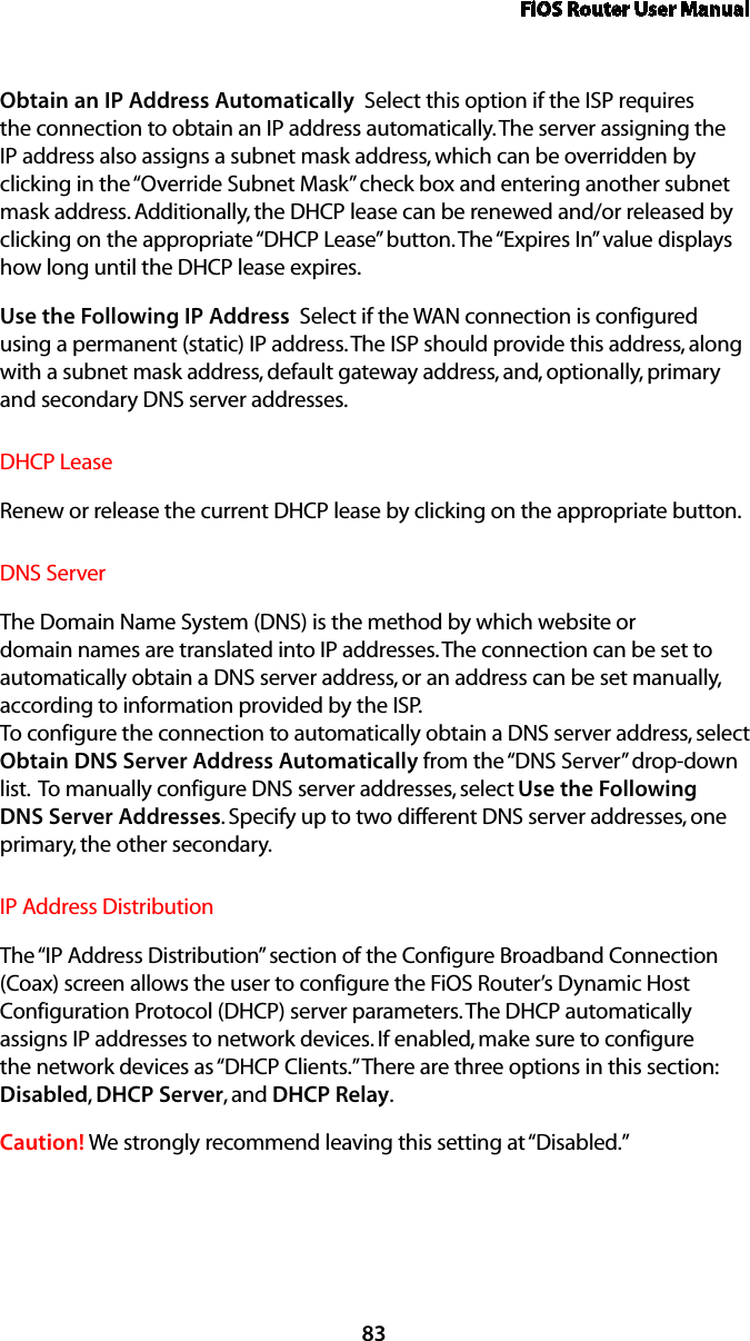 FiOS Router User Manual83Obtain an IP Address Automatically  Select this option if the ISP requires the connection to obtain an IP address automatically. The server assigning the IP address also assigns a subnet mask address, which can be overridden by clicking in the “Override Subnet Mask” check box and entering another subnet mask address. Additionally, the DHCP lease can be renewed and/or released by clicking on the appropriate “DHCP Lease” button. The “Expires In” value displays how long until the DHCP lease expires. Use the Following IP Address  Select if the WAN connection is configured using a permanent (static) IP address. The ISP should provide this address, along with a subnet mask address, default gateway address, and, optionally, primary and secondary DNS server addresses. DHCP LeaseRenew or release the current DHCP lease by clicking on the appropriate button.DNS ServerThe Domain Name System (DNS) is the method by which website or domain names are translated into IP addresses. The connection can be set to automatically obtain a DNS server address, or an address can be set manually, according to information provided by the ISP.  To configure the connection to automatically obtain a DNS server address, select Obtain DNS Server Address Automatically from the “DNS Server” drop-down list.  To manually configure DNS server addresses, select Use the Following DNS Server Addresses. Specify up to two different DNS server addresses, one primary, the other secondary. IP Address Distribution The “IP Address Distribution” section of the Configure Broadband Connection (Coax) screen allows the user to configure the FiOS Router’s Dynamic Host Configuration Protocol (DHCP) server parameters. The DHCP automatically assigns IP addresses to network devices. If enabled, make sure to configure the network devices as “DHCP Clients.” There are three options in this section: Disabled, DHCP Server, and DHCP Relay.Caution! We strongly recommend leaving this setting at “Disabled.” 