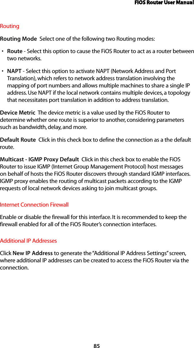 FiOS Router User Manual85Routing Routing Mode  Select one of the following two Routing modes: Routes  - Select this option to cause the FiOS Router to act as a router between two networks. NAPTs  - Select this option to activate NAPT (Network Address and Port Translation), which refers to network address translation involving the mapping of port numbers and allows multiple machines to share a single IP address. Use NAPT if the local network contains multiple devices, a topology that necessitates port translation in addition to address translation.Device Metric  The device metric is a value used by the FiOS Router to determine whether one route is superior to another, considering parameters such as bandwidth, delay, and more. Default Route  Click in this check box to define the connection as a the default route. Multicast - IGMP Proxy Default  Click in this check box to enable the FiOS Router to issue IGMP (Internet Group Management Protocol) host messages on behalf of hosts the FiOS Router discovers through standard IGMP interfaces. IGMP proxy enables the routing of multicast packets according to the IGMP requests of local network devices asking to join multicast groups. Internet Connection FirewallEnable or disable the firewall for this interface. It is recommended to keep the firewall enabled for all of the FiOS Router’s connection interfaces.Additional IP AddressesClick New IP Address to generate the “Additional IP Address Settings” screen, where additional IP addresses can be created to access the FiOS Router via the connection.