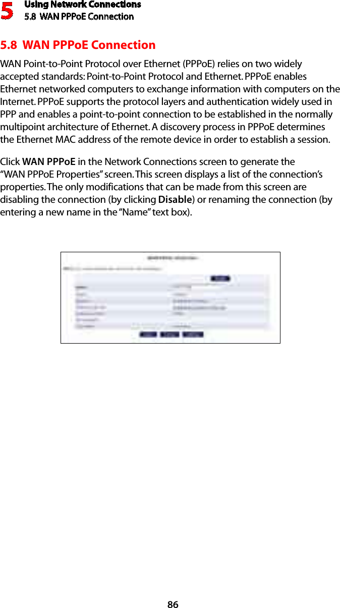Using Network Connections5.8  WAN PPPoE Connection5865.8  WAN PPPoE ConnectionWAN Point-to-Point Protocol over Ethernet (PPPoE) relies on two widely accepted standards: Point-to-Point Protocol and Ethernet. PPPoE enables Ethernet networked computers to exchange information with computers on the Internet. PPPoE supports the protocol layers and authentication widely used in PPP and enables a point-to-point connection to be established in the normally multipoint architecture of Ethernet. A discovery process in PPPoE determines the Ethernet MAC address of the remote device in order to establish a session.Click WAN PPPoE in the Network Connections screen to generate the “WAN PPPoE Properties” screen. This screen displays a list of the connection’s properties. The only modifications that can be made from this screen are disabling the connection (by clicking Disable) or renaming the connection (by entering a new name in the “Name” text box).