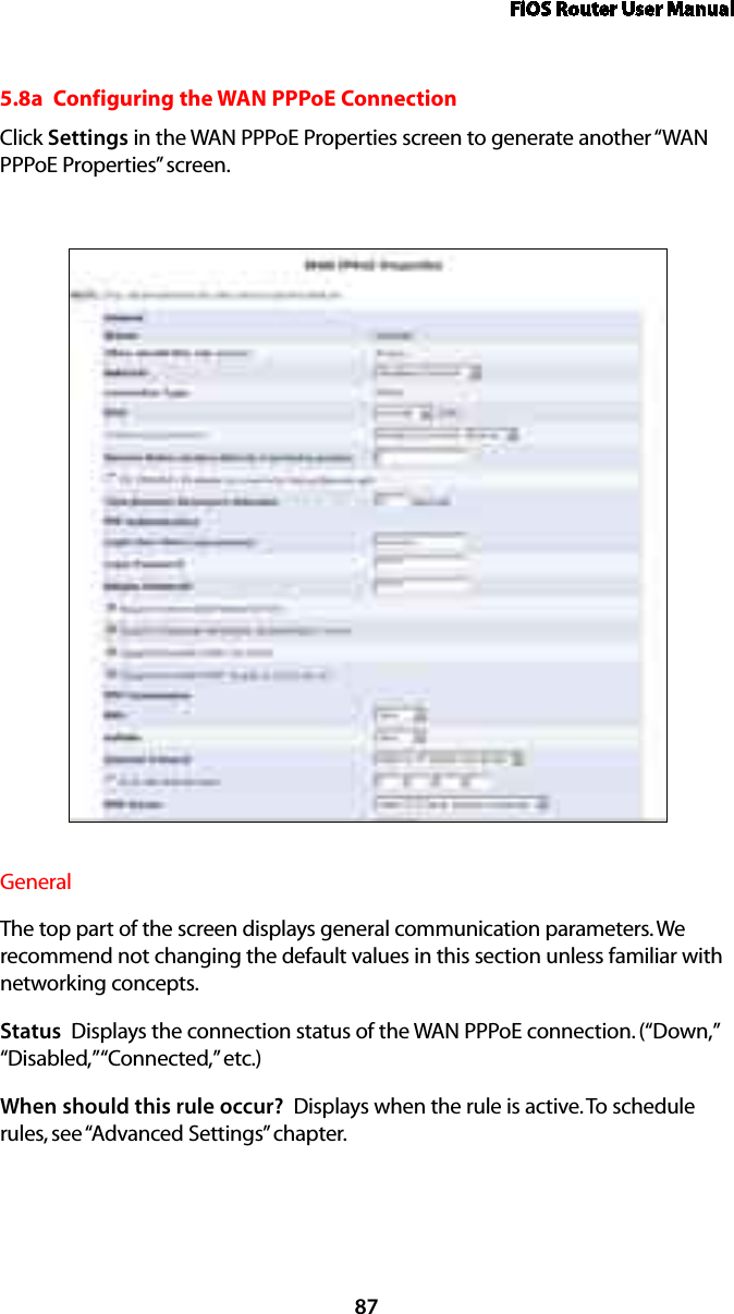 FiOS Router User Manual875.8a  Configuring the WAN PPPoE ConnectionClick Settings in the WAN PPPoE Properties screen to generate another “WAN PPPoE Properties” screen.General The top part of the screen displays general communication parameters. We recommend not changing the default values in this section unless familiar with networking concepts.Status  Displays the connection status of the WAN PPPoE connection. (“Down,” “Disabled,” “Connected,” etc.)When should this rule occur?  Displays when the rule is active. To schedule rules, see “Advanced Settings” chapter.