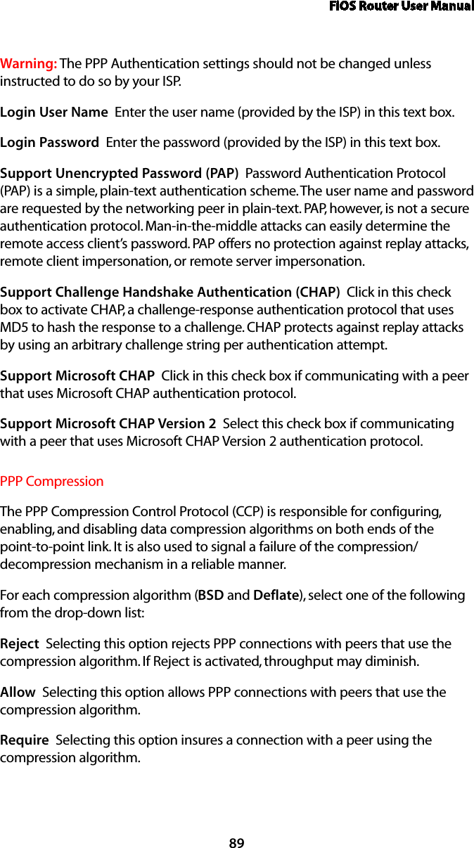 FiOS Router User Manual89Warning: The PPP Authentication settings should not be changed unless instructed to do so by your ISP.Login User Name  Enter the user name (provided by the ISP) in this text box.Login Password  Enter the password (provided by the ISP) in this text box. Support Unencrypted Password (PAP)  Password Authentication Protocol (PAP) is a simple, plain-text authentication scheme. The user name and password are requested by the networking peer in plain-text. PAP, however, is not a secure authentication protocol. Man-in-the-middle attacks can easily determine the remote access client’s password. PAP offers no protection against replay attacks, remote client impersonation, or remote server impersonation. Support Challenge Handshake Authentication (CHAP)  Click in this check box to activate CHAP, a challenge-response authentication protocol that uses MD5 to hash the response to a challenge. CHAP protects against replay attacks by using an arbitrary challenge string per authentication attempt. Support Microsoft CHAP  Click in this check box if communicating with a peer that uses Microsoft CHAP authentication protocol. Support Microsoft CHAP Version 2  Select this check box if communicating with a peer that uses Microsoft CHAP Version 2 authentication protocol. PPP CompressionThe PPP Compression Control Protocol (CCP) is responsible for configuring, enabling, and disabling data compression algorithms on both ends of the point-to-point link. It is also used to signal a failure of the compression/ decompression mechanism in a reliable manner. For each compression algorithm (BSD and Deflate), select one of the following from the drop-down list: Reject  Selecting this option rejects PPP connections with peers that use the compression algorithm. If Reject is activated, throughput may diminish.Allow  Selecting this option allows PPP connections with peers that use the compression algorithm. Require  Selecting this option insures a connection with a peer using the compression algorithm. 